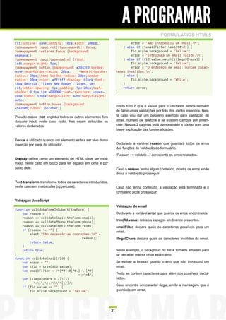 A PROGRAMAR
                                                                                                FORMULÁRIOS HTML5
rif;outline: none;padding: 10px;width: 200px;}                             error = "Não introduziu um email.n";
form#payment input:not([type=submit]):focus,                           } else if (!emailFilter.test(tfld)) {
form#payment textarea:focus {background:                                   fld.style.background = 'Yellow';
#eaeaea;}                                                                  error = "Introduza um email válido.n";
form#payment input[type=radio] {float:                                 } else if (fld.value.match(illegalChars)) {
left;margin-right: 5px;}                                                   fld.style.background = 'Yellow';
form#payment button {background: #384313;border:                           error = "O endereço de email contem carac-
none;-moz-border-radius: 20px;     -webkit-border-                 teres inválidos.n";
radius: 20px;khtml-border-radius: 20px;border-                         } else {
radius: 20px;color: #ffffff;display: block;font:                           fld.style.background = 'White';
18px Georgia, "Times New Roman", Times, se-                            }
rif;letter-spacing: 1px;padding: 7px 25px;text-                        return error;
shadow: 0 1px 1px #000000;text-transform: upper-                   }
case;width: 126px;margin-left: auto;margin-right:
auto;}
form#payment button:hover {background:
                                                                   Posto tudo o que é visível para o utilizador, temos também
#1e2506;cursor: pointer;}
                                                                   de fazer umas validações por trás dos dados inseridos. Nes-
Pseudo-classe :not engloba todos os outros elementos fora          te caso vou dar um pequeno exemplo para validação de
daquele input, neste caso radio, lhes sejam atribuídos os          email, numero de telefone e se existem campos por preen-
valores declarados.                                                cher. Nestas 2 paginas está demonstrado o código com uma
                                                                   breve explicação das funcionalidades.


Focus é utilizado quando um elemento esta a ser alvo duma
inserção por parte do utilizador.                                  Declarada a variável reason que guardará todos os erros
                                                                   das funções de validação do formulário.

                                                                   “Reason += validate...” acrescenta os erros relatados.
Display define como um elemento de HTML deve ser mos-
trado, neste caso em bloco para ter espaço em cima e por
baixo dele.                                                        Caso o reason tenha algum conteúdo, mostra os erros e não
                                                                   deixa a validação prosseguir.

Text-transform transforma todos os caracteres introduzidos,
neste caso em maiúsculas (uppercase).                              Caso não tenha conteúdo, a validação está terminada e o
                                                                   formulário pode prosseguir.

Validação JavaScript
                                                                   Validação do email
function validateFormOnSubmit(theForm) {
    var reason = "";                                               Declarada a variável error que guarda os erros encontrados.
    reason += validateEmail(theForm.email);
    reason += validatePhone(theForm.phone);                        trim(fld.value) retira os espaços em branco presentes.
    reason += validateEmpty(theForm.from);                         emailFilter declara quais os caracteres possíveis para um
    if (reason != "") {                                            email.
        alert("São necessárias correções:n" +
                                    reason);                       illegalChars declara quais os caracteres inválidos do email.
        return false;
    }
    return true;                                                   Neste exemplo, o backgroud do fiel é tornado amarelo para
}                                                                  se perceber melhor onde está o erro
function validateEmail(fld) {
    var error = "";                                                Se estiver a branco, guarda o erro que não introduziu um
    var tfld = trim(fld.value);                                    email.
    var emailFilter = /^[^@]+@[^@.]+.[^@]
                                  *ww$/;                         Testa se contem caracteres para além dos possíveis decla-
    var illegalChars = /[()                                      rados.
          <>,;:"[]]/;
                                                                   Caso encontre um caracter ilegal, emite a mensagem que é
    if (fld.value == "") {
        fld.style.background = 'Yellow';                           guardada em error.




                                                              31
 