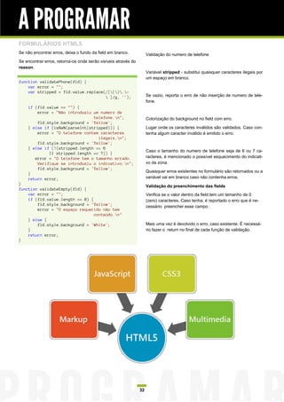 A PROGRAMAR
FORMULÁRIOS HTML5
Se não encontrar erros, deixa o fundo da field em branco.            Validação do numero de telefone
Se encontrar erros, retorna-os onde serão visíveis através do
reason.
                                                                     Variável stripped - substitui quaisquer caracteres ilegais por
                                                                     um espaço em branco.
function validatePhone(fld) {
    var error = "";
    var stripped = fld.value.replace(/[().-
                                      ]/g, '');                     Se vazio, reporta o erro de não inserção de numero de tele-
                                                                     fone.
    if (fld.value == "") {
        error = "Não introduziu um numero de
                                telefone.n";                        Colorização do background no field com erro.
        fld.style.background = 'Yellow';
    } else if (isNaN(parseInt(stripped))) {                          Lugar onde os caracteres inválidos são validados. Caso con-
        error = "O telefone contem caracteres                        tenha algum caracter inválido é emitido o erro.
                                  ilegais.n";
        fld.style.background = 'Yellow';
    } else if (!(stripped.length == 6
                                                                     Caso o tamanho do numero de telefone seja de 6 ou 7 ca-
             || stripped.length == 7)) {
       error = "O telefone tem o tamanho errado.                     racteres, é mencionado o possível esquecimento do indicati-
        Verifique se introduziu o indicativo.n";                    vo da zona.
        fld.style.background = 'Yellow';
                                                                     Quaisquer erros existentes no formulário são retornados ou a
    }
    return error;                                                    variável vai em branco caso não contenha erros.
}
                                                                     Validação do preenchimento das fields
function validateEmpty(fld) {
    var error = "";                                                  Verifica se o valor dentro da field tem um tamanho de 0
    if (fld.value.length == 0) {                                     (zero) caracteres. Caso tenha, é reportado o erro que é ne-
        fld.style.background = 'Yellow';                             cessário preencher esse campo .
        error = "O espaço requerido não tem
                                 conteúdo.n"
    } else {
        fld.style.background = 'White';                              Mais uma vez é devolvido o erro, caso existente. É necessá-
    }                                                                rio fazer o return no final de cada função de validação.
    return error;
}




                                                                32
 