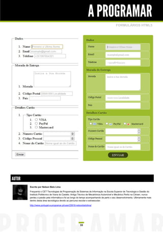 A PROGRAMAR
                                                                                           FORMULÁRIOS HTML5




AUTOR
        Escrito por Nelson Belo Lima

        Frequenta o CET Tecnologias de Programação de Sistemas de Informação na Escola Superior de Tecnologia e Gestão do
        Instituto Politécnico de Viana do Castelo. Antigo Técnico de Mecatrónica Automóvel e Mecânico Perito na Citroen, nunca
        perdeu a paixão pela informática e foi ao longo do tempo acompanhando de perto o seu desenvolvimento. Ultimamente mais
        dentro desta área tecnológica devido ao percurso escolar e extraescolar.

        http://www.portugal-a-programar.pt/user/25616-nelsonbelolima/




                                                         33
 