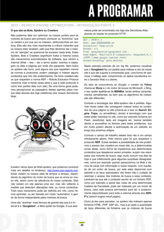 A PROGRAMAR
SEO – SEARCH ENGINE OPTIMIZATION – INTRODUÇÃO PARTE II
O que são os Bots, Spiders ou Crawlers                               natura pode ser encontrada nos logs dos Servidores Web,
                                                                     através do header do protocolo HTTP:
Não podemos falar em optimizar os nossos portais para os
motores de busca sem primeiro conhecer os “bichinhos” que        GET / HTTP/1.1
os visitam e por sua vez os indexam, atribuindo-lhes um ran-     Host: www.XXXXXXXXXX.pt
king. Eles são dos mais importantes e críticos visitantes que    Connection: Keep-alive
os nossos sites recebem, pelo que lhes devemos dar o máxi-       Accept: */*
mo de “atenção” se queremos ter sucesso nesta área. Estes        From: googlebot(at)googlebot.com
Spiders, Bots e Crawlers (significam todos a mesma coisa)        User-Agent: Mozilla/5.0 (compatible; Googlebot/2.1;
                                                                 +HTTP://www.google.com/bot.html)
são mecanismos automatizados de software, que varrem a
                                                                 Accept-Encoding: gzip,deflate
Internet (Web – teia – daí o termo spider: aranha) e catalo-
gam os sites e páginas por onde vão passando. Nem todos              Neste exemplo extraído de um log file, podemos visualizar
os spiders são bons, pois alguns dos que respeitam menos             que o Googlebot fez um pedido para indexar a raiz do nosso
as normas e protocolos, podem catalogar e indexar alguns             site e que ele suporta a compressão gzip, uma forma de opti-
conteúdos que nós não pretendíamos. Os bons crawlers são             mizar o tráfego web, comprimindo os dados transferidos en-
os que respeitam a norma REP – Robots Exclusion Protocol             tre o Servidor Web e o cliente.
(veremos mais à frente nesta série o que é este protocolo e
                                                                     Do lado da concorrência ao Google, o crawler da Yahoo
como tirar partido dele num site). De uma forma geral pode-
                                                                     chama-se Slurp e o do motor de busca da Microsoft, o Bing,
mos percepcionar as passagens destes agentes pelos nos-
                                                                     o seu spider apelida-se de MSNBot, tendo ambos comporta-
sos sites através dos logs (relatórios) dos nossos Servidores
                                                                     mentos semelhantes, se bem que os algoritmos de indexa-
Web.
                                                                     ção são diferentes.

                                                                     Contudo a tecnologia dos Web-spiders não é perfeita. Algu-
                                                                     mas vezes estes não conseguem indexar todos os conteú-
                                                                     dos de uma página ou site (chama-se a isso os Search En-
                                                                     gine Traps, ou armadilhas), devido à tecnologia com que
                                                                     estes estão inseridos no site, como por exemplo ficheiros em
                                                                     Flash, JavaScript, texto em imagens etc. Iremos também
                                                                     alertar e aconselhar os leitores para estes problemas, que
                                                                     em muito podem afectar a optimização de um website, ao
                                                                     longo dos próximos artigos.

                                                                     Contudo o campo de trabalho destes bots não é um campo
                                                                     infinitamente aberto. Pelo menos para os que respeitam o
                                                                     protocolo REP. Existe também a possibilidade de nós proibir-
                                                                     mos o acesso dos crawlers ao nosso site, ou a determinadas
                                                                     zonas deste, como forma de impedirmos que determinados
                                                                     conteúdos que desejamos serem privados, surjam nos resul-
                                                                     tados dos motores de busca, algo muito comum nos dias de
                                                                     hoje e que infelizmente gera algumas surpresas desagradá-
                                                                     veis, como por exemplo quando pesquizamos na Web e da-
Existem vários tipos de Web-spiders, que podemos conhecer            mos de caras com informação a nosso respeito, num resulta-
mais em detalhe no endereço: http://www.user-agents.org/.            do de um motor de busca, por este estar disponível num
Estes visitam os nossos sites de tempos a tempos, depen-             website e os seus webmasters não terem tido o cuidado de
dendo do algoritmo do motor de busca que os envia ao nos-            restringir o acesso dos motores de busca a esse conteúdo.
so site, assim como da relevância do nosso conteúdo. Eles            Lembrem-se que até o conteúdo escrito de um ficheiro PDF,
não visitam um site apenas uma vez, mas vão voltando à               como por exemplo a pauta das notas de uma determinada
medida que detectam alterações nele, ou novos conteúdos.             Cadeira da Faculdade, pode ser indexado por um motor de
Todo esse mecanismo pode ser definido por nós, como ire-             busca, caso este possua permissões para tal, e posterior-
mos aprender, ou ser deixado em modo “automático” e geri-            mente disponibilizado para toda a internet através dos SER-
do de forma independente pelos motores de busca.                     P’s (search engine result pages).

Uma das “aranhas” mais famosa da grande teia que é a in-             Como já deu para perceber, os spiders não indexam apenas
                                                                     ficheiros HTML, PHP, ASP etc., mas é já vasta a quantidade
ternet é a “Googlebot”, a Web-spider da Google. A sua assi-
                                                                     de tipos diferentes de ficheiros que os motores de busca




                                                                35
 