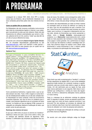 A PROGRAMAR
                                  SEO – SEARCH ENGINE OPTIMIZATION – INTRODUÇÃO PARTE II
conseguem ler e indexar: PDF, DOC, XLS, PPT, e muitos                 tores de busca. No entanto nunca conseguimos saber como
outros tipos de ficheiros, são já facilmente indexáveis e os          é que essas fórmulas realmente funcionam, tornando-se
seus conteúdos percorridos pelos bots dos motores de bus-             difícil afinar o nosso site para atingir rankings mais elevados.
ca.
                                                                      No entanto são disponibilizadas por estes as linhas mestras
Como os spiders lêm os nossos sites                                   de orientação sobre as formas de melhorar um ranking de
                                                                      um site e que nos vão elucidando de qual o caminho a se-
Os Webspiders não são humanos confinados numa enorme
                                                                      guir. Outra forma de controlar todo esse processo de optimi-
sala cheia de computadores ligados à Internet e que catalo-
                                                                      zação, que é contínuo, é ir seguindo o desempenho dos nos-
gam manualmente os sites que vão visitando. Estes bots são
                                                                      sos sites, através de ferramentas que iremos apresentar e
mecanismos de software automatizados que varrem a inter-
                                                                      utilizar, como o Google Analytics (www.google.com/
net, saltando de link em link, sendo a “visão” que eles têm de
                                                                      analytics), ou o Statcounter (www.statcounter.com), sendo
um site um pouco diferente da nossa.
                                                                      estas as mais populares das inúmeras à nossa disposição,
De acordo com a ferramenta Search Engine Spider Simula-               umas pagas e outras gratuitas. Se a performance se degra-
tor, um simulador disponibilizado gratuitamente no site               dar, é sinal que não estamos a utilizar a estratégia mais cor-
www.webconfs.com, esta é por exemplo a visão (parcial –               recta. Nos próximos artigos irei explicar como utilizar estas
apenas uma parte do texto gerado) que um spider tem do                ferramentas e outras ferramentas e tirar o máximo partido
site www.portugal-a-programar.org:                                    delas, no processo de optimização dos nossos sites.
Spidered Text :

Portugal-a-Programar Ir para conteÃºdo Twitter Fa-
cebook Google + Entrar Registe-se Pesquisa Ava-
nÃ§ado Pesquisar secÃ§Ã£o: FÃ³rumMembrosHelp Files
Blog Downloads CalendÃ¡rio Ver Novo ConteÃºdo Blog
FÃ³rum Downloads CalendÃ¡rio Membros Revista PRO-
GRAMAR Wiki Planeta IRC Mais Javascript Desactivado
Tem actualmente o javascript desactivado. Diversas
funcionalidades podem estar indisponÃ-veis. Por
favor active o javascript para ter acesso a todas
as funcionalidades. Em Destaque Revista PROGRAMAR -
EdiÃ§Ã£o NÂº 35 Junho 2012 Publicado por jpaulino
em Revista PROGRAMAR, 08 Junho 2012 · 1401 visuali-
zaÃ§Ãµes Nesta ediÃ§Ã£o continuaremos tambÃ©m a
premiar os autores dos trÃªs melhores artigos, dado
o sucesso nas ediÃ§Ãµes anteriores. E os leitores
devem dar a sua opiniÃ£o para que possamos premiar                    Outro factor que está constantemente a “baralhar” o universo
correctamente. Para isso vote em http://tiny.cc/                      de fieis seguidores da religião SEO, é que os tão badalados
ProgramarED35_V Assim nesta ediÃ§Ã£o trazemos atÃ©                    algoritmos estão também em constante mudança e aperfei-
si, como... Ler o resto desta entrada → 1 Comen-                      çoamento, pelo que convém estar atento e seguir as últimas
tÃ¡rios Alternar Bem-vindos ao Portugal-a-Programar
                                                                      modas. Um site optimizado para as regras de hoje, pode
Bem-vindos ao Portugal-a-Programar…
                                                                      estar menos optimizado no ano seguinte. Além disso é acon-
                                                                      selhável que verifiquemos o ranking do nosso site regular-
Como percebemos facilmente, é apenas texto o que os spi-
                                                                      mente, de forma a detectarmos alterações menos positivas
ders extraem dos sites. Todo o CSS, imagens e outras técni-
                                                                      no nosso ranking.
cas de embelezamento estético de um site são cortadas des-
ta interpretação do nosso conteúdo. Onde nós encontramos              Qual é o interesse de se atribuírem rankings às páginas
caracteres especiais, isso não se torna um problema para o            web? A resposta é simples, porque as pessoas quando pes-
crawler, pois possuem algoritmos que os convertem em texto            quisam algo num motor de busca, esperam encontrar o que
correcto, na medida em que as páginas HTML possuem no                 procuram! Se não existisse um processo de selecção em
cabeçalho as indicações relativas à codificação do texto, que         que os melhores sites ficam mais bem posicionados, a expe-
podem variar de país para país.                                       riencia do utilizador num motor de pesquisa seria péssima.

Rankings dos motores de busca                                         O algoritmo do Google para atribuição de ranking a uma pá-
                                                                      gina Web chama-se PageRank.
É aqui que o SEO entra um pouco no domínio do “esotérico”.
Sabemos e lemos em tudo o que é livro sobre o tema, que
os rankings são definidos através de algoritmos “ultra-
                                                                      De acordo com uma própria definição antiga da Google
secretos” e sofisticados das empresas proprietárias dos mo-




                                                                 36
 