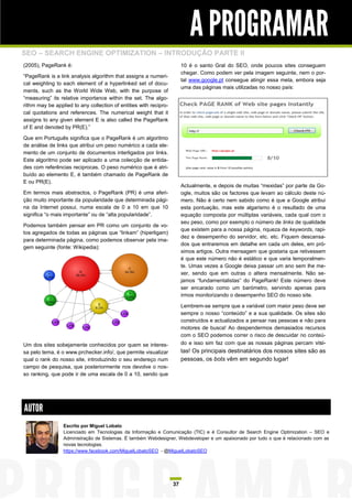 A PROGRAMAR
SEO – SEARCH ENGINE OPTIMIZATION – INTRODUÇÃO PARTE II
(2005), PageRank é:                                                     10 é o santo Gral do SEO, onde poucos sites conseguem
                                                                        chegar. Como podem ver pela imagem seguinte, nem o por-
“PageRank is a link analysis algorithm that assigns a numeri-
                                                                        tal www.google.pt consegue atingir essa meta, embora seja
cal weighting to each element of a hyperlinked set of docu-
                                                                        uma das páginas mais utilizadas no nosso país:
ments, such as the World Wide Web, with the purpose of
“measuring” its relative importance within the set. The algo-
rithm may be applied to any collection of entities with recipro-
cal quotations and references. The numerical weight that it
assigns to any given element E is also called the PageRank
of E and denoted by PR(E).”

Que em Português significa que o PageRank é um algoritmo
de análise de links que atribui um peso numérico a cada ele-
mento de um conjunto de documentos interligados por links.
Este algoritmo pode ser aplicado a uma colecção de entida-
des com referências reciprocas. O peso numérico que é atri-
buído ao elemento E, é também chamado de PageRank de
E ou PR(E).
                                                                        Actualmente, e depois de muitas “mexidas” por parte da Go-
Em termos mais abstractos, o PageRank (PR) é uma aferi-                 ogle, muitos são os factores que levam ao cálculo deste nú-
ção muito importante da popularidade que determinada pági-              mero. Não é certo nem sabido como é que a Google atribui
na da Internet possui, numa escala de 0 a 10 em que 10                  esta pontuação, mas este algarismo é o resultado de uma
significa “o mais importante” ou de “alta popularidade”.                equação composta por múltiplas variáveis, cada qual com o
                                                                        seu peso, como por exemplo o número de links de qualidade
Podemos também pensar em PR como um conjunto de vo-
                                                                        que existem para a nossa página, riqueza de keywords, rapi-
tos agregados de todas as páginas que “linkam” (hiperligam)
                                                                        dez e desempenho do servidor, etc. etc. Fiquem descansa-
para determinada página, como podemos observar pela ima-
                                                                        dos que entraremos em detalhe em cada um deles, em pró-
gem seguinte (fonte: Wikipedia):
                                                                        ximos artigos. Outra mensagem que gostaria que retivessem
                                                                        é que este número não é estático e que varia temporalmen-
                                                                        te. Umas vezes a Google deixa passar um ano sem lhe me-
                                                                        xer, sendo que em outras o altera mensalmente. Não se-
                                                                        jamos “fundamentalistas” do PageRank! Este número deve
                                                                        ser encarado como um barómetro, servindo apenas para
                                                                        irmos monitorizando o desempenho SEO do nosso site.

                                                                        Lembrem-se sempre que a variável com maior peso deve ser
                                                                        sempre o nosso “conteúdo” e a sua qualidade. Os sites são
                                                                        construídos e actualizados a pensar nas pessoas e não para
                                                                        motores de busca! Ao despendermos demasiados recursos
                                                                        com o SEO podemos correr o risco de descuidar no conteú-
Um dos sites sobejamente conhecidos por quem se interes-                do e isso sim faz com que as nossas páginas percam visi-
sa pelo tema, é o www.prchecker.info/, que permite visualizar           tas! Os principais destinatários dos nossos sites são as
qual o rank do nosso site, introduzindo o seu endereço num              pessoas, os bots vêm em segundo lugar!
campo de pesquisa, que posteriormente nos devolve o nos-
so ranking, que pode ir de uma escala de 0 a 10, sendo que




AUTOR
                 Escrito por Miguel Lobato
                 Licenciado em Tecnologias da Informação e Comunicação (TIC) e é Consultor de Search Engine Optimization – SEO e
                 Administração de Sistemas. É também Webdesigner, Webdeveloper e um apaixonado por tudo o que é relacionado com as
                 novas tecnologias.
                 https://www.facebook.com/MiguelLobatoSEO - @MiguelLobatoSEO




                                                                   37
 