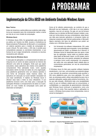 A PROGRAMAR
Implementação da Cifra ARSD em Ambiente Emulado Windows Azure
Base Teórica                                                          Como já foi referido anteriormente, ao contrário do que a
                                                                      Microsoft nos tem habituado, o WA não é um novo sistema
Antes de iniciarmos a parte prática que sustentou este artigo,
                                                                      operativo, mas sim um serviço. Ou seja, em vez de fornecer
tornou-se necessário para nós compreender melhor a teoria
                                                                      software que os clientes da Microsoft possam instalar e exe-
por trás de um novo modelo de computação.
                                                                      cutar por conta própria nos seus computadores, estes fazem
Windows Azure                                                         uso dele para executar aplicativos e armazenar dados em
                                                                      máquinas acessíveis pela Internet pertencentes à Microsoft.
O Windows Azure (WA), foi apresentado pela primeira vez
                                                                      Alguns exemplos dos tipos de aplicativos que podem ser
ao público em Outubro de 2008, durante a Conferência de
                                                                      criados com o Windows Azure são:
Desenvolvedores Profissionais da Microsoft, e é considerado
um sistema operativo para o modelo de computação em                         Um fornecedor de software independente, ISV, pode
nuvem (Cloud). Por este motivo, o WA não é vendido para                      criar uma aplicação para empresas, numa abordagem
computadores pessoais ou servidores empresariais, a sua                      denominada por SaaS, ou Software As A Service. O
licença de uso é paga mensalmente, consoante os recursos                     Windows Azure foi desenhado para dar apoio a este
necessários pelo utilizador.                                                 tipo de aplicações, sendo estas as próprias aplica-
Visão Geral do Windows Azure                                                 ções SaaS da Microsoft. Assim, os ISV podem usá-lo
                                                                             como base para uma grande variedade de softwares
A execução de aplicações e o armazenamento de dados em                       e serviços numa nuvem empresarial. Um programa-
máquinas de um centro de dados acessível via Internet vão                    dor pode criar uma aplicação SaaS voltada para os
oferecem uma série de vantagens. Onde quer que sejam                         consumidores particulares, em vez de consumidores
executados, esses aplicativos são criados numa plataforma                    empresariais.
computacional. Para aplicações locais, como aqueles
executados dentro da base de dados de uma organização,                O Windows Azure foi feito para suportar software bastante
essa plataforma geralmente inclui um sistema operativo e              escalonável e, com isso, uma empresa que pretenda alargar
uma forma de armazenar esses mesmos dados. Os                         o seu mercado de possíveis consumidores pode escolher o
aplicativos em execução na nuvem também necessitam de                 WA como plataforma para uma nova aplicação. Por outro
uma base semelhante. O objetivo do Windows Azure é                    lado, as empresas podem utilizar esta plataforma para criar e
oferecer essa base a todos os seus utilizadores. A sua                executar aplicações usadas pelos próprios funcionários. Ain-
plataforma funciona como uma base para a execução de                  da que esta situação, dificilmente exija uma escalabilidade
aplicações Windows e armazenamento de dados na nuvem,                 maior do que um software voltado para os consumidores, a
sendo um novo modelo de computação como pode ser                      confiabilidade e a capacidade de gerenciamento oferecidas
observado na ilustração 1.                                            pelo Windows Azure continuam a apresentá-lo, como uma
                                                                      oferta a ter em conta. Para suportar dados e aplicações na
                                                                      nuvem, o Windows Azure possui cinco componentes, como é
                                                                      visível na ilustração 2.




       Ilustração 1 - Esquema Representativo da Plataforma WA         Ilustração 2 - Esquema Representativo dos Componentes da Plataforma
                                                                                                 Windows Azure




                                                                 39
 