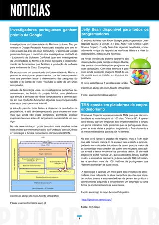 NOTICIAS
Investigadores portugueses ganham                                     Jelly Bean disponível para todos os
prémio da Google                                                      programadores
                                                                      O anúncio foi feito num fórum Google, pelo programador Jean
Investigadores da Universidade do Minho e do Inesc Tec ga-            Baptiste Queru: a versão 4.1 está AOSP (de Android Open
nharam o Google Research Award pelo trabalho que têm le-              Source Project). O Jelly Bean traz algumas novidades, nome-
vado a cabo na área do cloud computing. O prémio da Google            adamente no que diz respeito às interfaces táteis e a nível do
pretende distinguir o contributo dos investigadores do HASLab         desempenho, noticia o Ars Technica.
- Laboratório de Software Confiável (que tem investigadores           As novas versões do sistema operativo são
da Universidade do Minho e do Inesc Tec) para o desenvolvi-           desenvolvidas pela Google e depois liberta-
mento de ferramentas que facilitam a produção de software             das para a comunidade poder programar as
para ambientes de Cloud Computing.                                    suas aplicações. Com esta abertura é pos-
De acordo com um comunicado da Universidade do Minho, o               sível ainda desenhar imagens ROM de ca-
prémio foi atribuído ao projeto Minha, por ter criado platafor-       da versão para as instalar em diversos dis-
mas que permitem testar o desempenho das pesquisas do                 positivos.
Google e do portal de vídeo YouTube a partir de um único              O novo tablet Nexus 7 já utiliza esta versão.
computador.
                                                                      Escrito ao abrigo do novo Acordo Ortográfico
Através da tecnologia Java, os investigadores nortenhos de-
senvolveram, no âmbito do projeto Minha, uma plataforma
                                                                      Fonte: exameinformática.sapo.pt
que simula a atividade de vários computadores e permite apu-
rar em que condições funcionam algumas das principais redes
e serviços que operam na Internet.
                                                                      TMN aposta em plataforma de empre-
A solução permite fazer testes e observar os resultados na
própria hora, e está também preparada para ensaios em siste-
                                                                      endedorismo
mas que ainda não estão completos, permitindo analisar                Chama-se Projector a nova aposta da TMN que quer dar con-
eventuais lacunas antes do lançamento comercial de um ser-            tinuidade ao mote lançado há 100 dias, "Vamos lá". A opera-
viço.                                                                 dora decidiu dar um empurrão aos empreendedores e lançou
                                                                      um portal interativo onde pretende que os portugueses divul-
No site www.minha.pt , pode descobrir mais detalhes sobre
                                                                      guem as suas ideias e projetos, angariando o financiamento e
este projeto que mereceu o apoio da Fundação para a Ciência
                                                                      os meios necessários para as pôr no terreno.
e Tecnologia e fundos comunitários do Compete/QREN.

                                                                      No site já há ideias e projetos de negócio, mas a TMN quer
                                                                      que este número cresça. E há espaço para a oferta e procura,
                                                                      podendo ser colocadas iniciativas de quem procura meios de
                                                                      as concretizar mas também de quem tem recursos para apli-
                                                                      car e está a tentar encontrar os parceiros certos. O site está
                                                                      alojado no portal "Vamos Lá", que a operadora lançou quando
                                                                      mudou a assinatura da marca, já teve mais de 100 mil visitan-
                                                                      tes e recolheu mais de 100 histórias de portugueses que
                                                                      "fizeram acontecer" as suas ideias.

                                                                       A tecnologia é apenas um meio para esta iniciativa de proxi-
                                                                      midade, mais relevante na atual conjuntura de crise que impe-
                                                                      de muitos jovens e empreendedores de porem em prática o
                                                                      conhecimento adquirido e encontrarem um emprego ou uma
                                                                      forma de implementarem as suas ideias.

                                                                      Escrito ao abrigo do novo Acordo Ortográfico
Escrito ao abrigo do novo Acordo Ortográfico
                                                                      http://projetor.vamosla.pt/
Fonte: exameinformática.sapo.pt
                                                                      Fonte: TEK Sapo



                                                                  4
 