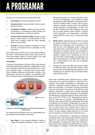 A PROGRAMAR
IMPLEMENTAÇÃO DA CIFRA ARSD EM AMBIENTE EMULADO WINDOWS AZURE
Ou seja, os cinco componentes principais do WA são:                               tância da Web Role traz o Internet Information Servi-
                                                                                  ces (IIS) pré-configurado, o que simplifica a criação
      Computação: Executam aplicações na nuvem.
                                                                                  de aplicativos usando ASP.NET ou Windows Commu-
      Armazenamento: Armazena dados binários e estru-                            nication Foundation (WCF). Contudo, caso os progra-
       turados na nuvem.                                                          madores o desejem, também podem criar aplicativos
                                                                                  noutras linguagens de programação, ou seja, o uso
      Controlador da Malha: Implementa, gere e monitori-                         do .NET Framework mas não é obrigatório. Isso signi-
       za aplicações. O controlador da malha, também con-                         fica que estes também podem instalar e executar
       trola as atualizações no software do sistema.                              outras tecnologias, não pertencentes à Microsoft,
                                                                                  incluindo PHP ou o Java, como é o nosso caso, neste
      Content Delivery Network (CND): Acelera o acesso
                                                                                  artigo.
       global a dados binários no armazenamento do Win-
       dows Azure, mantendo cópias em cache daqueles                       2.     Worker Roles: Desenhadas para executar uma série
       dados no mundo inteiro.                                                    de códigos baseados em Windows, a sua principal
      Conexão: Permite a criação de conexões, no nível de                        diferença em comparação com as anteriores é que
       IP entre computadores locais e aplicações do Win-                          esta não traz o IIS configurado, então o código que
       dows Azure.                                                                esta executa não é hospedado pelo IIS. Uma Worker
                                                                                  Role pode, por exemplo, executar uma simulação ou
Nos próximos itens, de forma a que o leitor possa compreen-                       manipular um processamento de vídeo. É comum um
der melhor o funcionamento deste modelo, vamos tentar, de                         aplicativo interagir com os utilizadores por meio de
uma forma simples, explicar um pouco melhor o que cada                            uma Web Role e então entregar as tarefas para que
uma destas componentes nos permite efetuar.                                       sejam processadas por uma Worker Role. Mais uma
Computação                                                                        vez, o desenvolvedor é livre para usar a linguagem
                                                                                  que mais desejar.
O serviço de computação do Windows Azure, pode executar
muitos tipos diferentes de aplicações. Independente do obje-               3.     Funções VM: Cada uma delas executa uma imagem
tivo da aplicação, esta deve ser implementada com uma ou                          do Windows Server fornecida pelo utilizador. Entre
mais instâncias. Assim, o Windows Azure executa, geral-                           outras coisas, uma função deste tipo pode ser útil na
mente, múltiplas instâncias de cada função, usando um ba-                         migração de um aplicativo local do Windows Server
lanceamento embutido para distribuir as solicitações entre                        para o Windows Azure.
elas. A ilustração 3 ajuda a entender essa mesma realidade.

                                                                           Para enviar um aplicativo para o Windows Azure, o progra-
                                                                           mador pode usar o portal da plataforma. Juntamente com o
                                                                           aplicativo, são enviadas informações de configuração que
                                                                           informam à plataforma quantas instâncias de cada função
                                                                           devem ser executadas. O controlador da malha do Windows
                                                                           Azure cria nessa altura uma máquina virtual (VM) para cada
                                                                           instância, executando o código para a função apropriada
                                                                           naquela VM. Como exemplifica a ilustração 3, as solicitações
                                                                           dos utilizadores do aplicativo podem ser feitas usando proto-
                                                                           colos como HTTP, HTTPS e TCP, dependendo da necessi-
                                                                           dade de cada caso em concreto. Independentemente do
                                                                           protocolo usado, esses pedidos são balanceados entre todas
                                                                           as instâncias de uma função. O balanceador de carga não
                                                                           permite a criação de uma afinidade com uma instância espe-
                                                                           cífica, ou seja, mesmo que o utilizador seja o mesmo, os
Ilustração 3 - Esquema Representativo dos Componentes da Plataforma
                           Windows Azure
                                                                           seus pedidos não serão enviados para a mesma instância do
                                                                           serviço. Ou seja, qualquer estado específico de um cliente
Na versão atual do Windows Azure, os programadores po-                     deve ser gravado no armazenamento do Windows Azure.
dem escolher entre três tipos de instâncias:
                                                                           Para permitir a monitorização e a depuração de aplicativos
                                                                           do Windows Azure, cada instância pode chamar uma API de
1.     Web Roles: A sua principal finalidade é facilitar a                 registro em que escreve informações que o programador
       criação de aplicações baseadas na Web. Cada ins-                    ache importantes. O programador pode ainda configurar o
                                                                           sistema para obter contadores de desempenho de um deter-
                                                                           minado serviço. Por exemplo, se uma Worker Role parar de


                                                                      40
 