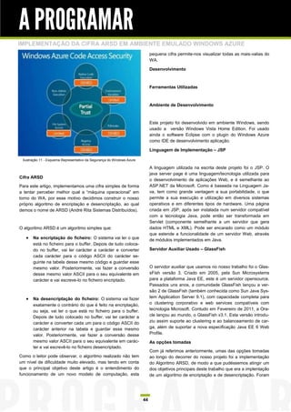 A PROGRAMAR
IMPLEMENTAÇÃO DA CIFRA ARSD EM AMBIENTE EMULADO WINDOWS AZURE
                                                                             pequena cifra permite-nos visualizar todas as mais-valias do
                                                                             WA.

                                                                             Desenvolvimento



                                                                             Ferramentas Utilizadas



                                                                             Ambiente de Desenvolvimento



                                                                             Este projeto foi desenvolvido em ambiente Windows, sendo
                                                                             usado a versão Windows Vista Home Edition. Foi usado
                                                                             ainda o software Eclipse com o plugin do Windows Azure
                                                                             como IDE de desenvolvimento aplicação.

                                                                             Linguagem de Implementação – JSP

 Ilustração 11 - Esquema Representativo da Segurança do Windows Azure

                                                                             A linguagem utilizada na escrita deste projeto foi o JSP. O
                                                                             java server page é uma linguagem/tecnologia utilizada para
Cifra ARSD
                                                                             o desenvolvimento de aplicações Web, e é semelhante ao
Para este artigo, implementamos uma cifra simples de forma                   ASP.NET da Microsoft. Como é baseada na Linguagem Ja-
a tentar perceber melhor qual a “máquina operacional” em                     va, tem como grande vantagem a sua portabilidade, o que
torno do WA, por esse motivo decidimos construir o nosso                     permite a sua execução e utilização em diversos sistemas
próprio algoritmo de encriptação e desencriptação, ao qual                   operativos e em diferentes tipos de hardware. Uma página
demos o nome de ARSD (André Rita Sistemas Distribuídos).                     criada em JSP, após ser instalada num servidor compatível
                                                                             com a tecnologia Java, pode então ser transformada em
                                                                             Servlet (componente semelhante a um servidor que gera
O algoritmo ARSD é um algoritmo simples que:                                 dados HTML e XML). Pode ser encarado como um módulo
                                                                             que estende a funcionalidade de um servidor Web, através
    Na encriptação do ficheiro: O sistema vai ler o que                     de módulos implementados em Java.
       está no ficheiro para o buffer. Depois de tudo coloca-
       do no buffer, vai ler carácter a carácter e converter                 Servidor Auxiliar Usado – GlassFish
       cada carácter para o código ASCII do carácter se-
       guinte na tabela desse mesmo código e guardar esse
       mesmo valor. Posteriormente, vai fazer a conversão                    O servidor auxiliar que usamos no nosso trabalho foi o Glas-
       desse mesmo valor ASCII para o seu equivalente em                     sFish versão 3. Criado em 2005, pela Sun Microsystems
       carácter e vai escreve-lo no ficheiro encriptado.                     para a plataforma Java EE, este é um servidor opensource.
                                                                             Passados uns anos, a comunidade GlassFish lançou a ver-
                                                                             são 2 de GlassFish (também conhecida como Sun Java Sys-
    Na desencriptação do ficheiro: O sistema vai fazer                      tem Application Server 9.1), com capacidade completa para
       exatamente o contrário do que é feito na encriptação,                 o clustering corporativo e web services compatíveis com
       ou seja, vai ler o que está no ficheiro para o buffer.                tecnologia Microsoft. Contudo em Fevereiro de 2011, a Ora-
       Depois de tudo colocado no buffer, vai ler carácter a                 cle lançou ao mundo, o GlassFish v3.1. Esta versão introdu-
       carácter e converter cada um para o código ASCII do                   ziu assim suporte ao clustering e ao balanceamento de car-
       carácter anterior na tabela e guardar esse mesmo                      ga, além de suportar a nova especificação Java EE 6 Web
       valor. Posteriormente, vai fazer a conversão desse                    Profile.
       mesmo valor ASCII para o seu equivalente em carác-                    As opções tomadas
       ter e vai escrevê-lo no ficheiro desencriptado.
                                                                             Com já referimos anteriormente, umas das opções tomadas
Como o leitor pode observar, o algoritmo realizado não tem                   ao longo do decorrer do nosso projeto foi a implementação
um nível de dificuldade muito elevado, mas tendo em conta                    do Algoritmo ARSD, de modo a que pudéssemos atingir um
que o principal objetivo deste artigo é o entendimento do                    dos objetivos principais deste trabalho que era a implentação
funcionamento de um novo modelo de computação, esta                          de um algoritmo de encriptação e de desencriptação. Foram




                                                                        44
 