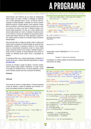 A PROGRAMAR
             IMPLEMENTAÇÃO DA CIFRA ARSD EM AMBIENTE EMULADO WINDOWS AZURE
desenvolvidos seis ficheiros jsp ao longo da implentação                     java.util.Date date = new java.util.Date();
deste projeto, de modo a facilitar a interação do utilizador                 out.println(" " + date);
com a nossa aplicação para a nuvem, no final de cada en-                 %>
criptação ou desencriptação o utilizador tem ainda a possibi-            <br>
                                                                         <FORM ENCTYPE="multipart/form-data" ACTI-
lidade de imprimir o ficheiro gerado. Como estamos a traba-
                                                                         ON="upload.jsp" METHOD=POST><br>
lhar em localhost, os ficheiros gerados encontram-se na pas-              <b>Escolha o ficheiro a analisar:</b><INPUT
ta C://Azure, de modo a que caso o utilizador deseje, os fi-                                   NAME="F1" TYPE="file"> <br>
cheiros estão acessíveis. Ou seja, se o nosso sistema esti-                 <INPUT TYPE="submit" VALUE="Enviar Ficheiro" >
vesse implementado na nuvem, o utilizador A poderia encrip-              </FORM> </body> </html>
tar um ficheiro e envia-lo ao utilizador B que poderia desen-
criptar esse ficheiro através da nossa aplicação, e desta for-
ma, poderia então ter acesso ao conteúdo original do ficheiro
desencriptado.

Para que este seja um artigo que ajuda o leitor a colocar em
prática todos os passos da implementação do ambiente WA,
elaboramos também um pequeno tutorial de como instalar
todos os componentes necessários. Assim no anexo deste
artigo é possível verificar como instalar o software Eclipse, o
plugin do WA no Eclipse, foi ainda explicado como iniciar um
projeto em Windows Azure assim como a compilação do
mesmo.
                                                                                      Ilustração 12 - Página Inicial da Aplicação
É importante referir que o tutorial apresentado, é baseado no
tutorial oficial que a própria Microsoft disponibiliza em http://        A ilustração 12, mostra a página de apresentação gerada por
bit.ly/sKLmeM                                                            este ficheiro de código.

Contudo, foi tomada a opção de alterar o servidor auxiliar,
sendo utilizado neste projeto o GlassFish, no anexo “Iniciar             Upload.jsp
um projeto em Windows Azure”, foi ainda explicada a forma
como o ficheiro auxiliar que inicia o processo foi alterado.
                                                                     <%@ page language="java" contentType="text/html;
Ficheiros                                                            charset=ISO-8859-1" pageEncoding="ISO-8859-1"%>
                                                                     <!DOCTYPE html PUBLIC "-//W3C//DTD HTML 4.01
                                                                       Transitional//EN" "http://www.w3.org/TR/html4/
                                                                                                          loose.dtd">
index.jsp                                                            <html><head>
                                                                     <meta http-equiv="Content-Type" content="text/html;
                                                                                                     charset=ISO-8859-1">
Como pode ser visível no código abaixo, o ficheiro apresenta         <title>Pagina de Upload</title>
a hora do sistema, e pede ao utilizador que introduza o fi-          </head>
cheiro que deseja encriptar ou desencriptar.                         <body>

                                                                     <%@ page import="java.io.*" %>
<%@ page language="java" contentType="text/html;
charset=ISO-8859-1" pageEncoding="ISO-8859-1"%>
                                                                     <% String contentType = request.getContentType();
<!DOCTYPE html PUBLIC "-//W3C//DTD HTML 4.01
                                                                     if ((contentType != null) && (contentType.indexOf
Transitional//EN" http://www.w3.org/TR/html4/
                                                                                       ("multipart/form-data") >= 0)) {
loose.dtd">
                                                                     DataInputStream in = new DataInputStream
<html><head>
                                                                                     (request.getInputStream());
<meta http-equiv="Content-Type"
                                                                     int formDataLength = request.getContentLength();
   content="text/html; charset=ISO-8859-1">
                                                                     byte dataBytes[] = new byte[formDataLength];
<title>SD - Cifra por Blocos</title>
                                                                     int byteRead = 0;
</head>
                                                                     int totalBytesRead = 0;
<body>
                                                                     while (totalBytesRead < formDataLength)
<b>Bem-Vindo à Cifra Por Blocos - Cifra ARSD</b>
                                                                     {
<br>
                                                                       byteRead = in.read(dataBytes,
<b>Versao 3.0.3</b>
                                                                        totalBytesRead,formDataLength);
<br><br>
                                                                        totalBytesRead += byteRead;
<%@ page import="java.net.*" %>
                                                                     }
<%
                                                                     String file = new String(dataBytes);
     out.println( "Data: " );


                                                                    45
 