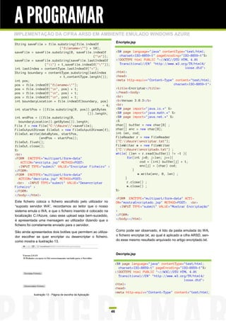 A PROGRAMAR
IMPLEMENTAÇÃO DA CIFRA ARSD EM AMBIENTE EMULADO WINDOWS AZURE
                                                                    Encripta.jsp
String saveFile = file.substring(file.indexOf
                         ("filename="") + 10);
saveFile = saveFile.substring(0, saveFile.indexOf                   <%@ page language="java" contentType="text/html;
                                           ("n"));                    charset=ISO-8859-1" pageEncoding="ISO-8859-1"%>
saveFile = saveFile.substring(saveFile.lastIndexOf                  <!DOCTYPE html PUBLIC "-//W3C//DTD HTML 4.01
                 ("") + 1,saveFile.indexOf("""));                   Transitional//EN" "http://www.w3.org/TR/html4/
int lastIndex = contentType.lastIndexOf("=");                                                              loose.dtd">
String boundary = contentType.substring(lastIndex                   <html>
                         + 1,contentType.length());                 <head>
int pos;                                                            <meta http-equiv="Content-Type" content="text/html;
pos = file.indexOf("filename="");                                                                   charset=ISO-8859-1">
pos = file.indexOf("n", pos) + 1;                                  <title>Encriptar</title>
pos = file.indexOf("n", pos) + 1;                                  </head><body>
pos = file.indexOf("n", pos) + 1;                                  <br>
int boundaryLocation = file.indexOf(boundary, pos)                  <b>Versao 3.0.3</b>
                                                - 4;                <br>
int startPos = ((file.substring(0, pos)).getBytes                   <%@ page import="java.io.*" %>
                                        ()).length;                 <%@ page import="java.math.*" %>
int endPos = ((file.substring(0,                                    <%@ page import="java.net.*" %>
   boundaryLocation)).getBytes()).length;                           <%
File f = new File("C:Azure"+saveFile);                          char[] buffer = new char[8] ;
FileOutputStream fileOut = new FileOutputStream(f);                 char[] enc = new char[8];
fileOut.write(dataBytes, startPos,                                  int len, cod;
              (endPos - startPos));                                 FileReader r = new FileReader
fileOut.flush();                                                    ("C:Azureencriptar.txt");
fileOut.close();                                                    FileWriter w = new FileWriter
%>                                                                  ("C:Azureencriptado.txt") ;
<br>                                                                while( (len = r.read(buffer)) != -1 ){
<FORM ENCTYPE="multipart/form-data"                                        for(int j=0; j<len; j++){
    ACTION="encripta.jsp" METHOD=POST>                                            cod = (int) buffer[j] + 1;
   <INPUT TYPE="submit" VALUE="Encriptar Ficheiro" >                              enc[j] = (char) cod;
</FORM>                                                                       }
<FORM ENCTYPE="multipart/form-data"                                              w.write(enc, 0, len) ;
   ACTION="decripta.jsp" METHOD=POST>                                     }
 <br> <INPUT TYPE="submit" VALUE="Desencriptar                             r.close() ;
Ficheiro" >                                                                w.close() ;
</FORM>                                                             %>
</body></html>
                                                                    <FORM ENCTYPE="multipart/form-data" ACTI-
Este ficheiro coloca o ficheiro escolhido pelo utilizador no        ON="mostraEncriptado.jsp" METHOD=POST> <br>
“suposto servidor WA”, recordamos ao leitor que o nosso               <INPUT TYPE="submit" VALUE="Mostrar Encriptação"
sistema emula o WA, e que o ficheiro inserido é colocado na         >
localização C://Azure, caso esse upload seja bem-sucedido,          </FORM>
é apresentada uma mensagem ao utilizador dizendo que o              </body></html>
ficheiro foi corretamente enviado para o servidor.

São ainda apresentados dois botões que permitem ao utiliza-         Como pode ser observado, é lido da pasta emulada do WA,
dor escolher se quer encriptar ou desencriptar o ficheiro,          o ficheiro encriptar.txt, ao qual é aplicado a cifra ARSD, sen-
como mostra a ilustração 13.                                        do esse mesmo resultado arquivado no artigo encriptado.txt.



                                                                    Decripta.jsp

                                                                <%@ page language="java" contentType="text/html;
                                                                  charset=ISO-8859-1" pageEncoding="ISO-8859-1"%>
                                                                <!DOCTYPE html PUBLIC "-//W3C//DTD HTML 4.01
                                                                  Transitional//EN" "http://www.w3.org/TR/html4/
                                                                                                     loose.dtd">
                                                                <html>
                                                                <head>
                                                                <meta http-equiv="Content-Type" content="text/html;
            Ilustração 13 - Página de escolha da Aplicação




                                                               46
 