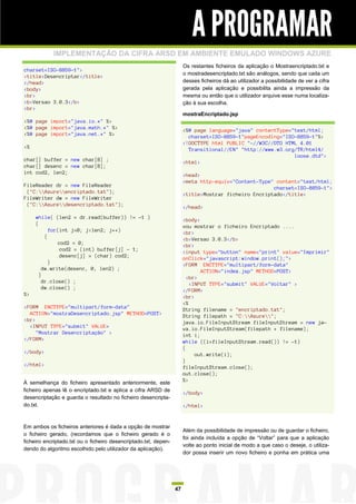 A PROGRAMAR
            IMPLEMENTAÇÃO DA CIFRA ARSD EM AMBIENTE EMULADO WINDOWS AZURE
                                                                       Os restantes ficheiros da aplicação o Mostraencriptado.txt e
charset=ISO-8859-1">
                                                                       o mostradesencriptado.txt são análogos, sendo que cada um
<title>Desencriptar</title>
</head>                                                                desses ficheiros dá ao utilizador a possibilidade de ver a cifra
<body>                                                                 gerada pela aplicação e possibilita ainda a impressão da
<br>                                                                   mesma ou então que o utilizador arquive esse numa localiza-
<b>Versao 3.0.3</b>                                                    ção à sua escolha.
<br>
                                                                       mostraEncriptado.jsp
<%@ page import="java.io.*" %>
<%@ page import="java.math.*" %>                                       <%@ page language="java" contentType="text/html;
<%@ page import="java.net.*" %>                                          charset=ISO-8859-1"pageEncoding="ISO-8859-1"%>
                                                                       <!DOCTYPE html PUBLIC "-//W3C//DTD HTML 4.01
<%                                                                       Transitional//EN" "http://www.w3.org/TR/html4/
                                                                                                             loose.dtd">
char[] buffer = new char[8] ;                                          <html>
char[] desenc = new char[8];
int cod2, len2;                                                        <head>
                                                                       <meta http-equiv="Content-Type" content="text/html;
FileReader dr = new FileReader                                                                        charset=ISO-8859-1">
 ("C:Azureencriptado.txt");                                        <title>Mostrar ficheiro Encriptado</title>
FileWriter dw = new FileWriter
 ("C:Azuredesencriptado.txt");                                     </head>
     while( (len2 = dr.read(buffer)) != -1 )                           <body>
     {                                                                 vou mostrar o ficheiro Encriptado ....
           for(int j=0; j<len2; j++)                                   <br>
         {                                                             <b>Versao 3.0.3</b>
              cod2 = 0;                                                <br>
               cod2 = (int) buffer[j] - 1;                             <input type="button" name="print" value="Imprimir"
               desenc[j] = (char) cod2;                                onClick="javascript:window.print();">
           }                                                           <FORM ENCTYPE="multipart/form-data"
        dw.write(desenc, 0, len2) ;                                           ACTION="index.jsp" METHOD=POST>
       }                                                                 <br>
        dr.close() ;                                                      <INPUT TYPE="submit" VALUE="Voltar" >
        dw.close() ;                                                   </FORM>
%>                                                                     <br>
                                                                       <%
<FORM ENCTYPE="multipart/form-data"                                    String filename = "encriptado.txt";
  ACTION="mostraDesencriptado.jsp" METHOD=POST>                        String filepath = "C:Azure";
<br>                                                                   java.io.FileInputStream fileInputStream = new ja-
  <INPUT TYPE="submit" VALUE=                                          va.io.FileInputStream(filepath + filename);
     "Mostrar Desencriptação" >                                        int i;
</FORM>                                                                while ((i=fileInputStream.read()) != -1)
                                                                       {
</body>                                                                     out.write(i);
                                                                       }
</html>                                                                fileInputStream.close();
                                                                       out.close();
À semelhança do ficheiro apresentado anteriormente, este               %>
ficheiro apenas lê o encriptado.txt e aplica a cifra ARSD de
                                                                       </body>
desencriptação e guarda o resultado no ficheiro desencripta-
do.txt.                                                                </html>


Em ambos os ficheiros anteriores é dada a opção de mostrar
                                                                       Além da possibilidade de impressão ou de guardar o ficheiro,
o ficheiro gerado, (recordamos que o ficheiro gerado é o
                                                                       foi ainda incluída a opção de “Voltar” para que a aplicação
ficheiro encriptado.txt ou o ficheiro desencriptado.txt, depen-
                                                                       volte ao ponto inicial de modo a que caso o deseje, o utiliza-
dendo do algoritmo escolhido pelo utilizador da aplicação).
                                                                       dor possa inserir um novo ficheiro e ponha em prática uma




                                                                  47
 