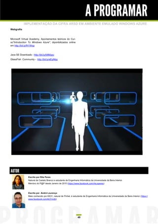 A PROGRAMAR
            IMPLEMENTAÇÃO DA CIFRA ARSD EM AMBIENTE EMULADO WINDOWS AZURE
Webgrafia



Microsoft Virtual Academy, Apontamentos teóricos do Cur-
so"Introduction To Windows Azure", diponibilizados online
em http://bit.ly/fH1Wsp


Java SE Downloads - http://bit.ly/bMkbpo
GlassFish Community - http://bit.ly/eEqNbg




AUTOR
                Escrito por Rita Peres
                Natural de Castelo Branco e estudante de Engenharia Informática da Universidade da Beira Interior.
                Membro do P@P desde Janeiro de 2010 (https://www.facebook.com/rita.aperes)



                Escrito por André Lourenço
                Mais conhecido por KK31, natural de Pinhel, é estudante de Engenharia Informática da Universidade da Beira Interior (https://
                www.facebook.com/kk31mdb)




                                                                   49
 