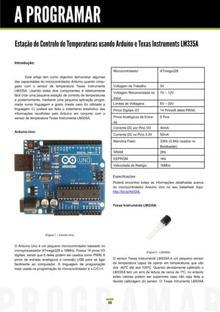 A PROGRAMAR
Estação de Controlo de Temperaturas usando Arduíno e Texas Instruments LM335A

Introdução:

                                                                   Microcontrolador                 ATmega328
         Este artigo tem como objectivo demonstrar algumas
das capacidades do microcontrolador Arduíno quando conju-
gado com o sensor de temperatura Texas Instruments                 Voltagem de Trabalho             5V
LM335A. Usando estes dois componentes é relativamente
                                                                   Voltagem Recomendada no          7V – 12V
fácil criar uma pequena estação de controlo de temperaturas
                                                                   Input
e posteriormente, mediante uma pequena aplicação progra-
mada numa linguagem a gosto (neste caso foi utilizada a            Limites de Voltagens             6V – 20V
linguagem C) poderá ser feito o tratamento estatístico das         Pinos Digitais I/O               14 Pinos(6 deles PWM)
informações recolhidas pelo Arduíno em conjunto com o
sensor de temperatura Texas Instruments LM335A.                    Pinos Analógicos de Entra-       6 Pins
                                                                   da
                                                                   Corrente DC por Pino I/O         40mA
Arduíno Uno:
                                                                   Corrente DC no Pino 3.3V         50mA

                                                                   Memória Flash                    32Kb (0.5Kb Usados no
                                                                                                    Bootloader)
                                                                   SRAM                             2Kb

                                                                   EEPROM                           1Kb

                                                                   Velocidade de Relógio            16MHz


                                                                   Especificações:
                                                                   Poderá encontrar todas as informações detalhadas acerca
                                                                   do microcontrolador Arduino Uno no seu datasheet Aqui:
                                                                   http://bit.ly/At0G9L



                                                                   Texas Instruments LM335A:




                    (Figura 1 – Arduíno Uno)



O Arduíno Uno é um pequeno microcontrolador baseado no
microprocessador ATmega328 a 16MHz. Possui 14 pinos I/O                                   (Figura 2 – LM335A)
digitais, sendo que 6 deles podem ser usados como PWM, 6
pinos de entrada analógicos e conexão USB para se ligar            O sensor Texas Instruments LM335A é um pequeno sensor
facilmente ao computador. A linguagem de programação               de temperatura capaz de operar em temperaturas que vão
mais usada na programação do microcontrolador é o C/C++.           dos -40ºC até aos 100ºC. Quando devidamente calibrado o
                                                                   LM335A tem um erro de leitura de cerca de 1ºC, no entanto
                                                                   estes valores podem ser superiores caso não seja feita a
                                                                   devida calibragem do sensor. O Texas Intruments LM335A




                                                              50
 
