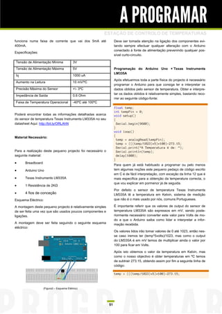A PROGRAMAR
                                                             ESTAÇÃO DE CONTROLO DE TEMPERATURAS
funciona numa faixa de corrente que vai dos 5mA até                Deve ser tomada atenção na ligação dos componentes evi-
400mA.                                                             tando sempre efectuar qualquer alteração com o Arduino
                                                                   conectado à fonte de alimentação prevenindo qualquer pos-
Especificações:
                                                                   sível curto-circuito.

Tensão de Alimentação Mínima               3V
Tensão de Alimentação Máxima               5V                      Programação do Arduino Uno +´Texas Instruments
                                                                   LM335A
Iq                                         1000 uA
                                                                   Após efetuarmos toda a parte física do projecto é necessário
Aumento na Leitura                         10 mV/ºC
                                                                   programar o Arduino para que consiga ler e interpretar os
Precisão Máxima do Sensor                  +- 3ºC                 dados obtidos pelo sensor de temperatura. Obter e interpre-
                                                                   tar os dados obtidos é relativamente simples, bastando reco-
Impedância de Saída                        0.6 Ohm
                                                                   rrer ao seguinte código-fonte:
Faixa de Temperatura Operacional           -40ºC até 100ºC
                                                                   float temp;
                                                                   int tempPin = 0;
Poderá encontrar todas as informações detalhadas acerca            void setup()
do sensor de temperatura Texas Instruments LM335A no seu           {
datasheet Aqui: http://bit.ly/ORLAhN                                 Serial.begin(9600);
                                                                   }
                                                                   void loop()
                                                                   {
Material Necessário:
                                                                     temp = analogRead(tempPin);
                                                                     temp = (((temp/1023)*5)*100)-273.15;
                                                                     Serial.print(“A Temperatura é de: “);
Para a realização deste pequeno projecto foi necessário o            Serial.println(temp);
seguinte material:                                                   delay(1000);
                                                                   }
     Breadboard
                                                                   Para quem já está habituado a programar ou pelo menos
     Arduino Uno                                                  tem algumas noções este pequeno pedaço de código escrito
                                                                   em C é de fácil interpretação, com exceção da linha 12 que é
     Texas Instruments LM335A                                     mais específica para a obtenção da temperatura correcta, o
                                                                   que vou explicar em pormenor já de seguida.
     1 Resistência de 2KΩ
                                                                   Por defeito o sensor de temperatura Texas Instruments
     4 fios de conceção                                           LM335A lê a temperatura em Kelvin, sistema de medição
Esquema Eléctrico:                                                 que não é o mais usado por nós, comuns Portugueses.

A montagem deste pequeno projecto é relativamente simples          É importante referir que os valores de output do sensor de
de ser feita uma vez que são usados poucos componentes e           temperatura LM335A são expressos em mV, sendo poste-
ligações.                                                          riormente necessário converter este valor para Volts de mo-
                                                                   do a que o Arduino saiba como lidar e interpretar a infor-
A montagem deve ser feita seguindo o seguinte esquema              mação recebida.
eléctrico:
                                                                   Os valores lidos irão tomar valores de 0 até 1023, então nes-
                                                                   se caso iremos ter (temp*5volts)/1023, mas como o output
                                                                   do LM335A é em mV temos de multiplicar ainda o valor por
                                                                   100 para ficar em Volts.

                                                                   Após isto obtemos o valor da temperatura em Kelvin, mas
                                                                   como o nosso objectivo é obter temperaturas em ºC temos
                                                                   de subtrair 273.15, obtendo assim por fim a seguinte linha de
                                                                   código:

                                                                   temp = (((temp/1023)*5)*100)-273.15;



                   (Figura3 – Esquema Elétrico)




                                                              51
 