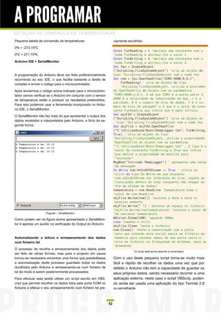 A PROGRAMAR
ESTAÇÃO DE CONTROLO DE TEMPERATURAS
Pequena tabela de conversão de temperaturas:                        viamente escolhido.

0ºk = -273.15ºC
                                                                    Const ForReading = 1 ‘declara uma constante com o
0ºC = 271.15ºK.                                                     ‘nome ForReading e atribui-lhe o valor 1
                                                                    Const ForWriting = 2 'declara uma constante com o
Arduino IDE + SerialMonitor                                         ‘nome ForWriting e atribui-lhe o valor 2
                                                                    Set fso = CreateObject
                                                                    ("Scripting.FileSystemObject") 'cria um objeto do
A programação do Arduino deve ser feita preferencialmente           tipo "Scripting.FileSystemObjcet com o nome fso
recorrendo ao seu IDE, o que facilita bastante a tarefa de          Set com = fso.OpenTextFile("COM3:9600,N,8,1",
compilar e enviar o código para o microcontrolador.                     ForReading) ' cria um objeto do tipo
                                                                        ‘Scriping.FileSystemObject, utiliza a prorieda-
Após enviarmos o código acima indicado para o microcontro-          de OpenTextFile do objeto com os parâmetros
lador vamos verificar se o Arduino em conjunto com o sensor         "COM3:9600,n,8,1, 2 em que COM3 é a porta serie 3,
de temperatura estão a produzir os resultados pretendidos.          9600 é a velocidade de comunicação em bps, n é a
                                                                    paridade, 8 é o numero de bits de dados, 1 é o nu-
Para isso podemos usar a ferramenta incorporada no Ardui-
                                                                    mero de bits de paragem" e 2 que é o valor da cons-
no IDE, o SerialMonitor.                                            tante ForReading que indica que é para leitura
                                                                    Set objFSO = CreateObject
O SerialMonitor não faz mais do que apresentar o output dos
                                                                    ("Scripting.FileSystemObject") 'cria um objeto do
dados recebidos e interpretados pelo Arduino, e fá-lo da se-         ‘tipo "Scripting.FileSystemObjcet com o nome fso
guinte forma:                                                       Set objFile = objFSO.OpenTextFile
                                                                    ("C:UtilizadoresNunoTempLogger.txt", ForWriting,
                                                                    True) ' cria um objeto do tipo
                                                                    ‘Scripting.FileSystemObject, utiliza a propriedade
                                                                    ‘OpenTextFile do objeto com os parâmetros
                                                                    ‘"C:UtilizadoresNunoTempLogger.txt" , 2 (que é o
                                                                    ‘valor da constante ForWriting e True que indica
                                                                    ‘que define a propriedade de escrita para
                                                                    ‘"escrever"
                                                                    MsgBox("Iniciado TempLogger") ' apresenta uma caixa
                                                                    ‘de mensagem
                                                                    Do While com.AtEndOfStream <> True ' inicia um
                                                                    ‘ciclo do tipo Do While em que enquanto
                                                                    ‘com.atEndOfStrem for diferente de true, repete as
                                                                    ‘instruções dentro do loop (enquanto não chegar ao
                                                                    ‘fim da stream de dados)
                                                                    temperatura = com.ReadLine 'temperatura toma o
                                                                    ‘valor de com.ReadLine
                                                                    objFile.Write(now()) 'escreve a data e hora no
                                                                    ‘preciso momento
                                                                    objFile.Write(" ") ' escreve um espaço no ficheiro
                                                                    ‘objFile.WriteLine(temperatura) 'escreve o valor de
                    (Figura4 – SerialMonitor)                       ‘da variável temperatura
Como podem ver na figura acima apresentada o SerialMoni-            WScript.Sleep(100) 'aguarda 100ms
                                                                    Loop 'repete o ciclo
tor é apenas um auxilio na verificação do Output do Arduino.
                                                                    objFile.Close 'fecha o ficheiro
                                                                    com.Close() 'fecha a comunicação com a porta
                                                                    'pelo que entendo este script emula um ficheiro em
Automatizando a leitura e armazenamento dos dados                   ‘memória para receber dados de uma porta serie e
num ficheiro txt                                                    ‘cria um ficheiro na filesystem do windows, para os
                                                                    'armazenar
O processo de recolha e armazenamento dos dados pode
                                                                                 (O script está acima descrito e comentado)
ser feito de várias formas, mas para o projecto em causa
tornou-se necessário encontrar uma forma que possibilitasse         Com o uso deste pequeno script torna-se muito mais
a automatização deste processo guardado todos os dados              fácil e rápido de recolher os dados uma vez que por
recolhidos pelo Arduino e armazenando-os num ficheiro de            defeito o Arduino não tem a capacidade de guardar os
txt de modo a serem posteriormente processados.                     seus próprios dados, sendo necessário recorrer a uma
Para efectuar esta tarefa utilizei um script escrito em VBS-        aplicação externa, neste caso o script VBScrip, poden-
cript que permite recolher os dados lidos pela porta COM no         do ainda ser usada uma aplicação do tipo Termite 2.8
Arduino e efetua o seu armazenamento num ficheiro txt pre-          ou semelhante.



                                                               52
 
