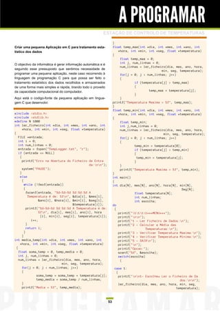 A PROGRAMAR
                                                          ESTAÇÃO DE CONTROLO DE TEMPERATURAS

                                                                    }
Criar uma pequena Aplicação em C para tratamento esta-              float temp_max(int *dia, int *mes, int *ano, int
tístico dos dados                                                       *hora, int *min, int *seg, float *temperatura)
                                                                    {
                                                                         float temp_max = 0;
                                                                         int j, num_linhas = 0;
O objectivo da informática é gerar informação automática e é
                                                                         num_linhas = ler_ficheiro(dia, mes, ano, hora,
seguindo esse pressuposto que sentimos necessidade de
                                                                                                 min, seg, temperatura);
programar uma pequena aplicação, neste caso recorrendo à                 for(j = 0; j < num_linhas; j++)
linguagem de programação C para que possa ser feito o                    {
tratamento estatístico dos dados recolhidos e armazenados                        if (temperatura[j] > temp_max)
de uma forma mais simples e rápida, tirando todo o proveito                      {
da capacidade computacional do computador.                                                temp_max = temperatura[j];
                                                                                 }
Aqui está o codigo-fonte da pequena aplicação em lingua-                 }
gem C que desenvolvi:                                               printf("Temperatura Maxima = %f", temp_max);
                                                                    }
                                                                    float temp_min(int *dia, int *mes, int *ano, int
#include <stdio.h>                                                      *hora, int *min, int *seg, float *temperatura)
#include <stdlib.h>                                                 {
#define N 1000                                                           float temp_min;
int ler_ficheiro(int *dia, int *mes, int *ano, int                       int j,num_linhas = 0;
       *hora, int *min, int *seg, float *temperatura)                    num_linhas = ler_ficheiro(dia, mes, ano, hora,
{                                                                                                 min, seg, temperatura);
    FILE *entrada;                                                       for(j = 0; j < num_linhas; j++)
    int i = 0;                                                           {
    int num_linhas = 0;                                                          temp_min = temperatura[0];
    entrada = fopen("TempLogger.txt", "r");                                      if (temperatura[j] < temp_min)
    if (entrada == NULL)                                                         {
     {                                                                             temp_min = temperatura[j];
       printf("Erro na Abertura do Ficheiro de Entra                             }
                                                da:nn");               }
       system("PAUSE");                                                  printf("Temperatura Maxima = %f", temp_min);
     }                                                              }
     else                                                           int main()
       {                                                            {
         while (!feof(entrada))                                     int dia[N], mes[N], ano[N], hora[N], min[N],
         {                                                                                                  Seg[N];
           fscanf(entrada, "%d-%d-%d %d:%d:%d A                                  float temperatura[N];
             Temperatura é de: %fn", &dia[i], &mes[i],                          int num_linhas;
                    &ano[i], &hora[i], &min[i], &seg[i],                         int escolha;
                                       &temperatura[i]);            do
           printf("%d-%d-%d %d:%d:%d A Temperatura é de:              {
                    %fn", dia[i], mes[i], ano[i], hora                 printf("tttt***MENU***");
                     [i], min[i], seg[i], temperatura[i]);              printf("nn");
               i++;                                                     printf("1 - Ler Ficheiro de Dados:n");
           }                                                            printf("2 - Calcular a Média das
           return i;                                                                    Temperaturas:n");
         }                                                              printf("3 - Verificar Temperatura Maxima:n");
       }                                                                printf("4 - Verificar Temperatura Minima:n");
int media_temp(int *dia, int *mes, int *ano, int                        printf("5 - SAIRn");
     *hora, int *min, int *seg, float *temperatura)                     printf("n");
  {                                                                     printf("Opcao:");
    float soma_temp = 0, temp_media = 0;                                scanf("%d", &escolha);
    int j, num_linhas = 0;                                              switch(escolha)
    num_linhas = ler_ficheiro(dia, mes, ano, hora,                       {
                                 min, seg, temperatura);
       for(j = 0; j < num_linhas; j++)                               case 1:
       {                                                              {
                  soma_temp = soma_temp + temperatura[j];               printf("nn1- Escolheu Ler o Ficheiro de Da
                  temp_media = soma_temp / num_linhas;                                                    dos:nn");
       }                                                                ler_ficheiro(dia, mes, ano, hora, min, seg,
       printf("Media = %f", temp_media);                                                                temperatura);



                                                               53
 