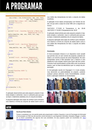 A PROGRAMAR
ESTAÇÃO DE CONTROLO DE TEMPERATURAS
                                                                      sua média das temperaturas de todo o conjunto de dados
    num_linhas = ler_ficheiro(dia, mes, ano, hora,
                           min, seg, temperatura);                    recolhidos.
    printf("Num Linhas = %d", num_linhas);
                                                                      A aplicação irá ler dados armazenados num ficheiro de da-
    printf("nnn");
    break;                                                            dos .txt que será o output do script VBS com a seguinte es-
  }                                                                   trutura:
  case 2:
                                                                      18-07-2012 17:18:26 A Temperatura é de:                  26.46
  {
    printf("nn2 - Escolheu Calcular a Media das                     18-07-2012 17:18:26 A Temperatura é de: 25.97
                               Temperaturas:nn");                   A aplicação desenvolvida para este pequeno projecto é bas-
    media_temp(dia, mes, ano, hora, min, seg,
                                                                      tante simples e rudimentar, mas é o suficiente para que pos-
    temperatura);
    break;                                                            sa fazer o tratamento estatístico de um conjunto de dados.
  }                                                                   A pequena aplicação será capaz de verificar qual a tempera-
  case 3:
                                                                      tura máxima e mínima do conjunto de dados assim como a
    {
      printf("nn3 - Verificar Temperatura                           sua média das temperaturas de todo o conjunto de dados
                             Maxima:nn");                           recolhidos.
      temp_max(dia, mes, ano, hora, min, seg,
                                temperatura);
      break;                                                          Conclusão:
    }
  case 4:                                                             O micro-controlador Arduino é um dispositivo muito versátil
    {                                                                 que permite criar um sem número de projectos, podendo ser
      printf("nn3 - Verificar Temperatura                           aliado a um enorme conjunto de outros dispositivos. No caso
                               Minima:nn");                         apresentado acima é fácil perceber que o Arduino é uma
      temp_min(dia, mes, ano, hora, min, seg,
                                                                      plataforma muito simples mesmo para quem não tem conhe-
                                 temperatura);
      break;                                                          cimentos muito aprofundados e ainda está a dar os primeiros
    }                                                                 passos, quer na área da electrónica quer no campo da pro-
  case 5:                                                             gramação.
  {
    printf("Escolheu SAIR:");                                         A mini-aplicação escrita em linguagem C é muito simples,
    exit(0);                                                          mas demonstra as potencialidades do projecto, podendo
  }                                                                   qualquer pessoa adicionar novas funcionalidades, comple-
  default:                                                            tando a aplicação mediante as necessidades.
    {
      printf("nn Opção Errada:");
      return main();
    }
  }
  }
while(escolha != 5);
}


A aplicação desenvolvida para este pequeno projecto é bas-
tante simples e rudimentar, mas é o suficiente para que pos-
sa fazer o tratamento estatístico de um conjunto de dados.

A pequena aplicação será capaz de verificar qual a tempera-
tura máxima e mínima do conjunto de dados assim como a



AUTOR
                Escrito por Nuno Santos

                Curioso e autodidacta com uma grande paixão pela programação e robótica, frequenta o curso de Tecnologias de Informação
                e Comunicação na UTAD mas não esconde o sonho de ainda vir a ser Engenheiro Informático. Estudante, Blogger, e modera-
                dor no fórum Lusorobótica são algumas das suas actividades. Os seus projectos podem ser encontrados em: http://
                omundodaprogramacao.com/




                                                                 54
 