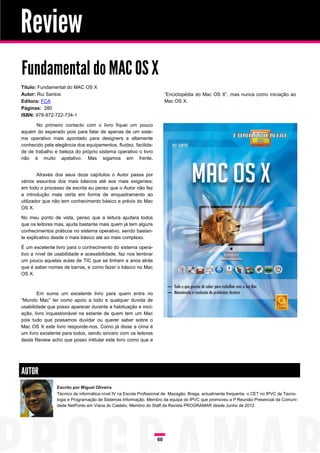 Review
Fundamental do MAC OS X
Título: Fundamental do MAC OS X
Autor: Rui Santos                                                     “Enciclopédia do Mac OS X”, mas nunca como iniciação ao
Editora: FCA                                                          Mac OS X.
Páginas: 280
ISBN: 978-972-722-734-1

       No primeiro contacto com o livro fiquei um pouco
aquém do esperado pois para falar de apenas de um siste-
ma operativo mais apontado para designers e altamente
conhecido pela elegância dos equipamentos, fluidez, facilida-
de de trabalho e beleza do próprio sistema operativo o livro
não é muito apelativo. Mas sigamos em frente.


        Através dos seus doze capítulos o Autor passa por
vários assuntos dos mais básicos até aos mais exigentes;
em todo o processo de escrita eu penso que o Autor não fez
a introdução mais certa em forma de enquadramento ao
utilizador que não tem conhecimento básico e prévio do Mac
OS X.

No meu ponto de vista, penso que a leitura ajudara todos
que os leitores mas, ajuda bastante mais quem já tem alguns
conhecimentos práticos no sistema operativo, sendo bastan-
te explicativo desde o mais básico até ao mais complexo.

É um excelente livro para o conhecimento do sistema opera-
tivo a nível de usabilidade e acessibilidade, faz nos lembrar
um pouco aquelas aulas de TIC que se tinham a anos atrás
que é saber nomes de barras, e como fazer o básico no Mac
OS X.



        Em suma um excelente livro para quem entra no
“Mundo Mac” ter como apoio a todo e qualquer duvida de
usabilidade que posso aparecer durante a habituação e inici-
ação, livro inquestionável na estante de quem tem um Mac
pois tudo que possamos duvidar ou querer saber sobre o
Mac OS X este livro responde-nos. Como já disse a cima é
um livro excelente para todos, sendo sincero com os leitores
desta Review acho que posso intitular este livro como que a




AUTOR
                Escrito por Miguel Oliveira
                Técnico de informática nível IV na Escola Profissional de Mazagão, Braga, actualmente frequenta o CET no IPVC de Tecno-
                logia e Programação de Sistemas Informação. Membro da equipa do IPVC que promoveu a Iª Reunião Presencial da Comuni-
                dade NetPonto em Viana do Castelo, Membro do Staff da Revista PROGRAMAR desde Junho de 2012.




                                                                 60
 