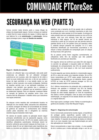 COMUNIDADE PTCoreSec
SEGURANÇA NA WEB (PARTE 3)
                                                                    relembrar que o tamanho de ID da sessão não é suficiente
Iremos concluir nesta terceira parte a nossa trilogia de
                                                                    como protecção por si só; é também importante um alto nível
artigos de programação segura. Vamos começar por explicar
                                                                    de entropia por cada caracter do ID de sessão. A entropia de
a parte final do nosso conjunto de regras. A última regra de
                                                                    cada caracter deve ser considerada quando se cria os ID’s de
que falámos foi a de autenticação e autorização, iremos
                                                                    sessão, visto que uma entropia mais alta por caracter
agora prosseguir para a regra de Gestão de sessões.
                                                                    individual é mais segura. Um ID de sessão deverá ser
                                                                    construído a partir de um conjunto que não permita nenhuns
                                                                    padrões óbvios no ID. Um padrão como por exemplo a letra
                                                                    C, estando sempre presente nas posições 1,4 e 5, seria
                                                                    facilmente identificado por ferramentas automáticas e iria
                                                                    reduzir o tempo necessário de computação para um ataque
                                                                    de força bruta a ID’s genuínos.

                                                                    Se os passos acima forem seguidos correctamente, os
                                                                    utilizadores terão ID’s de sessões que não poderão
                                                                    facilmente ser previstos por atacantes.

                                                                    Em seguida, temos de confirmar que estes ID’s são seguros
                                                                    no servidor da aplicação e enquanto estão em trânsito. A
                                                                    localização de armazenamento dos ID’s de sessão deverá
                                                                    sempre feita num local seguro e não num local acessível
Regra 4 – Gestão de sessões                                         publicamente.
Quando um utilizador liga a sua aplicação, esta pode pedir          O ponto seguinte que iremos abordar é a transmissão segura
credenciais ao utilizador. Se um utilizador conseguir               de ID’s e para isto existe uma resposta simples. Se os ID’s
autenticar-se com sucesso, este não espera ter de voltar a          forem transmitidos por HTTP estes podem facilmente ser
inserir as suas credenciais outra vez, a não ser que acabe o        interceptados e reutilizados por um atacante. Assim, usando
tempo de login permitido e a sua sessão expire ou que               HTTPS ao invés de HTTP pode-se proteger os ID’s de
estejam a tentar executar uma acção privilegiada. Gerência          sessões enquanto estão a ser transmitidos.
de sessões permite que a sua aplicação autentique um
                                                                    Os 2 últimos mecanismos de protecção são a aplicação de
utilizador mas também que garanta que o utilizador a
                                                                    timeouts nas sessões e mudanças nos ID’s de sessão
efectuar as acções é o utilizador que se autenticou usando
                                                                    quando os utilizadores executam acções sensíveis. A
as credenciais originais. Para um atacante, quaisquer falhas
                                                                    duração de cada sessão depende no nível de importância
na camada de gerência de sessões serve como uma
                                                                    dos dados a serem protegidos. Caso se peça uma segunda
maneira fácil de ultrapassar o trabalho árduo que colocamos
                                                                    autenticação, um segundo ID de sessão deverá ser criado e
nas regras anteriores.
                                                                    a o original destruído.

                                                                    Esta regra ajuda a proteger contra: Falhas na autenticação e
Os ataques contra sessões são normalmente focados na
                                                                    gerência de sessões, Cross Site Request Forgery.
obtenção de uma sessão válida, abusando dos utilizadores,
ou tirando vantagem de falhas da funcionalidade da camada
de gerência de sessões. O conhecimento dos métodos
                                                                    Regra 5 – Segurança de comunicação
usados pelos atacantes não é obrigatório se criarmos
sessões seguras baseadas nesta regra.                               Como mencionado previamente noutras regras, a importância
                                                                    de proteger partes específicas quando estão a ser
Os valores da sessão usados na aplicação devem seguir
                                                                    transmitidas é elevada, pelo que iremos agora analisa-la com
princípios semelhantes aos de passwords seguras, como
                                                                    maior detalhe. O requisito de protecção de dados em trânsito
mencionado anteriormente. Os ID’s de sessão usados para
                                                                    não é um novo requisito mas cuja implementação por parte
identificar utilizadores autenticados individuais devem ter
                                                                    das aplicações por vezes falha.
tamanho suficiente para prevenir ataques de força bruta – o
tamanho deste ID vai ser determinado pela importância dos           Esta é provavelmente a regra mais simples - é uma questão
dados ou recursos que estamos a tentar proteger. Devemos            de ter a certeza que a nossa aplicação obriga o uso de um




                                                               63
 