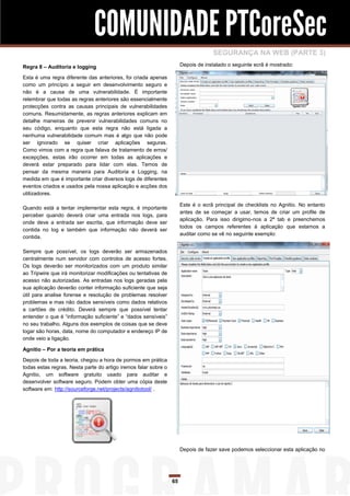 COMUNIDADE PTCoreSec
                                                                                   SEGURANÇA NA WEB (PARTE 3)
Regra 8 – Auditoria e logging                                         Depois de instalado o seguinte ecrã é mostrado:

Esta é uma regra diferente das anteriores, foi criada apenas
como um princípio a seguir em desenvolvimento seguro e
não é a causa de uma vulnerabilidade. É importante
relembrar que todas as regras anteriores são essencialmente
protecções contra as causas principais de vulnerabilidades
comuns. Resumidamente, as regras anteriores explicam em
detalhe maneiras de prevenir vulnerabilidades comuns no
seu código, enquanto que esta regra não está ligada a
nenhuma vulnerabilidade comum mas é algo que não pode
ser ignorado se quiser criar aplicações seguras.
Como vimos com a regra que falava de tratamento de erros/
excepções, estas irão ocorrer em todas as aplicações e
deverá estar preparado para lidar com elas. Temos de
pensar da mesma maneira para Auditoria e Logging, na
medida em que é importante criar diversos logs de diferentes
eventos criados e usados pela nossa aplicação e acções dos
utilizadores.

                                                                      Este é o ecrã principal de checklists no Agnitio. No entanto
Quando está a tentar implementar esta regra, é importante
                                                                      antes de se começar a usar, temos de criar um profile de
perceber quando deverá criar uma entrada nos logs, para
                                                                      aplicação. Para isso dirigimo-nos a 2ª tab e preenchemos
onde deve a entrada ser escrita, que informação deve ser
                                                                      todos os campos referentes á aplicação que estamos a
contida no log e também que informação não deverá ser
                                                                      auditar como se vê no seguinte exemplo:
contida.

Sempre que possível, os logs deverão ser armazenados
centralmente num servidor com controlos de acesso fortes.
Os logs deverão ser monitorizados com um produto similar
ao Tripwire que irá monitorizar modificações ou tentativas de
acesso não autorizadas. As entradas nos logs geradas pela
sua aplicação deverão conter informação suficiente que seja
útil para analise forense e resolução de problemas resolver
problemas e mas não dados sensíveis como dados relativos
a cartões de crédito. Deverá sempre que possível tentar
entender o que é “informação suficiente” e “dados sensíveis”
no seu trabalho. Alguns dos exemplos de coisas que se deve
logar são horas, data, nome do computador e endereço IP de
onde veio a ligação.

Agnitio – Por a teoria em prática

Depois de toda a teoria, chegou a hora de pormos em prática
todas estas regras. Nesta parte do artigo iremos falar sobre o
Agnitio, um software gratuito usado para auditar e
desenvolver software seguro. Podem obter uma cópia deste
software em: http://sourceforge.net/projects/agnitiotool/ .




                                                                      Depois de fazer save podemos seleccionar esta aplicação no




                                                                 65
 