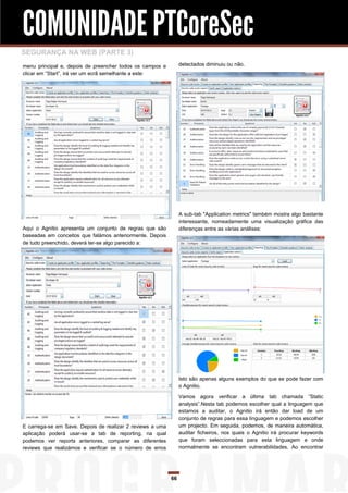 COMUNIDADE PTCoreSec
SEGURANÇA NA WEB (PARTE 3)
menu principal e, depois de preencher todos os campos e         detectados diminuiu ou não.
clicar em “Start”, irá ver um ecrã semelhante a este:




                                                                A sub-tab "Application metrics" também mostra algo bastante
                                                                interessante, nomeadamente uma visualização gráfica das
Aqui o Agnitio apresenta um conjunto de regras que são          diferenças entre as várias análises:
baseadas em conceitos que falámos anteriormente. Depois
de tudo preenchido, deverá ter-se algo parecido a:




                                                                Isto são apenas alguns exemplos do que se pode fazer com
                                                                o Agnitio.

                                                                Vamos agora verificar a última tab chamada “Static
                                                                analysis”.Nesta tab podemos escolher qual a linguagem que
                                                                estamos a auditar, o Agnitio irá então dar load de um
                                                                conjunto de regras para essa linguagem e podemos escolher
E carrega-se em Save. Depois de realizar 2 reviews a uma        um projecto. Em seguida, podemos, de maneira automática,
aplicação poderá usar-se a tab de reporting, na qual            auditar ficheiros, nos quais o Agnitio irá procurar keywords
podemos ver reports anteriores, comparar as diferentes          que foram seleccionadas para esta linguagem e onde
reviews que realizámos e verificar se o número de erros         normalmente se encontram vulnerabilidades. Ao encontrar




                                                           66
 