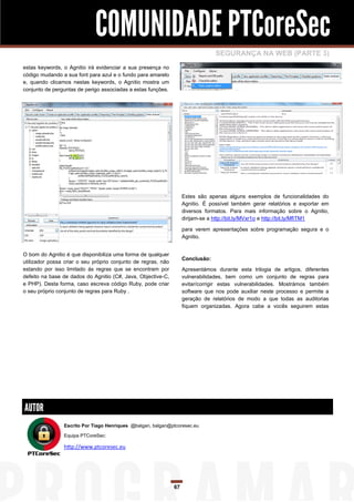 COMUNIDADE PTCoreSec
                                                                                 SEGURANÇA NA WEB (PARTE 3)
estas keywords, o Agnitio irá evidenciar a sua presença no
código mudando a sua font para azul e o fundo para amarelo
e, quando clicamos nestas keywords, o Agnitio mostra um
conjunto de perguntas de perigo associadas a estas funções.




                                                                    Estes são apenas alguns exemplos de funcionalidades do
                                                                    Agnitio. É possível também gerar relatórios e exportar em
                                                                    diversos formatos. Para mais informação sobre o Agnitio,
                                                                    dirijam-se a http://bit.ly/MVxr1o e http://bit.ly/MfiTM1

                                                                    para verem apresentações sobre programação segura e o
                                                                    Agnitio.


O bom do Agnitio é que disponibiliza uma forma de qualquer
                                                                    Conclusão:
utilizador possa criar o seu próprio conjunto de regras, não
estando por isso limitado ás regras que se encontram por            Apresentámos durante esta trilogia de artigos, diferentes
defeito na base de dados do Agnitio (C#, Java, Objective-C,         vulnerabilidades, bem como um conjunto de regras para
e PHP). Desta forma, caso escreva código Ruby, pode criar           evitar/corrigir estas vulnerabilidades. Mostrámos também
o seu próprio conjunto de regras para Ruby .                        software que nos pode auxiliar neste processo e permite a
                                                                    geração de relatórios de modo a que todas as auditorias
                                                                    fiquem organizadas. Agora cabe a vocês seguirem estas




AUTOR
                Escrito Por Tiago Henriques @balgan, balgan@ptcoresec.eu

                Equipa PTCoreSec:

                http://www.ptcoresec.eu




                                                               67
 