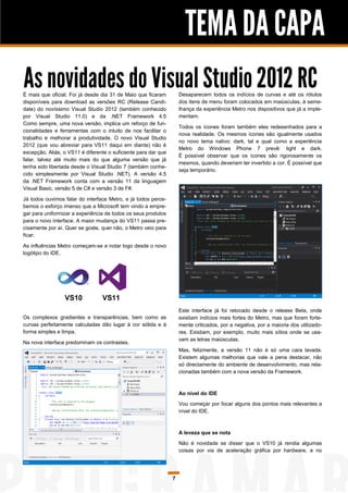TEMA DA CAPA
As novidades do Visual Studio 2012 RC
É mais que oficial. Foi já desde dia 31 de Maio que ficaram         Desaparecem todos os indícios de curvas e até os rótulos
disponíveis para download as versões RC (Release Candi-             dos itens de menu foram colocados em maiúsculas, à seme-
date) do novíssimo Visual Studio 2012 (também conhecido             lhança da experiência Metro nos dispositivos que já a imple-
por Visual Studio 11.0) e da .NET Framework 4.5                     mentam.
Como sempre, uma nova versão, implica um reforço de fun-
                                                                    Todos os ícones foram também eles redesenhados para a
cionalidades e ferramentas com o intuito de nos facilitar o
                                                                    nova realidade. Os mesmos ícones são igualmente usados
trabalho e melhorar a produtividade. O novo Visual Studio
                                                                    no novo tema nativo: dark, tal e qual como a experiência
2012 (que vou abreviar para VS11 daqui em diante) não é
                                                                    Metro do Windows Phone 7 prevê: light e dark.
excepção. Aliás, o VS11 é diferente o suficiente para dar que
                                                                    É possível observar que os ícones são rigorosamente os
falar, talvez até muito mais do que alguma versão que já
                                                                    mesmos, quando deveriam ter invertido a cor. É possível que
tenha sido libertada desde o Visual Studio 7 (também conhe-
                                                                    seja temporário.
cido simplesmente por Visual Studio .NET). A versão 4.5
da .NET Framework conta com a versão 11 da linguagem
Visual Basic, versão 5 de C# e versão 3 de F#.

Já todos ouvimos falar do interface Metro, e já todos perce-
bemos o esforço imenso que a Microsoft tem vindo a empre-
gar para uniformizar a experiência de todos os seus produtos
para o novo interface. A maior mudança do VS11 passa pre-
cisamente por aí. Quer se goste, quer não, o Metro veio para
ficar.

As influências Metro começam-se a notar logo desde o novo
logótipo do IDE.




                                                                    Este interface já foi retocado desde o release Beta, onde
Os complexos gradientes e transparências, bem como as               existiam indícios mais fortes do Metro, mas que foram forte-
curvas perfeitamente calculadas dão lugar à cor sólida e à          mente criticados, por a negativa, por a maioria dos utilizado-
forma simples e limpa.                                              res. Existiam, por exemplo, muito mais sítios onde se usa-
                                                                    vam as letras maiúsculas.
Na nova interface predominam os contrastes.
                                                                    Mas, felizmente, a versão 11 não é só uma cara lavada.
                                                                    Existem algumas melhorias que vale a pena destacar, não
                                                                    só directamente do ambiente de desenvolvimento, mas rela-
                                                                    cionadas também com a nova versão da Framework.



                                                                    Ao nível do IDE
                                                                    Vou começar por focar alguns dos pontos mais relevantes a
                                                                    nível do IDE.



                                                                    A leveza que se nota

                                                                    Não é novidade se disser que o VS10 já rendia algumas
                                                                    coisas por via de aceleração gráfica por hardware, e no




                                                                7
 