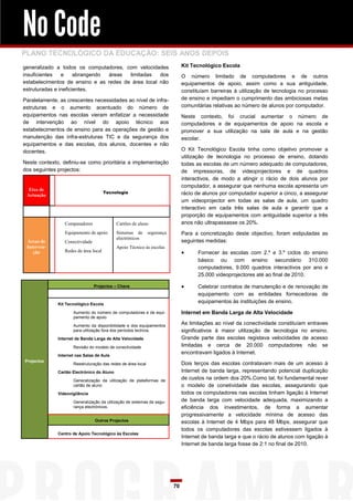 No Code
PLANO TECNOLÓGICO DA EDUCAÇÃO: SEIS ANOS DEPOIS
generalizado a todos os computadores, com velocidades                          Kit Tecnológico Escola
insuficientes   e     abrangendo áreas  limitadas   dos                        O número limitado de computadores e de outros
estabelecimentos de ensino e as redes de área local não                        equipamentos de apoio, assim como a sua antiguidade,
estruturadas e ineficientes.                                                   constituíam barreiras à utilização de tecnologia no processo
Paralelamente, as crescentes necessidades ao nível de infra-                   de ensino e impediam o cumprimento das ambiciosas metas
estruturas e o aumento acentuado do número de                                  comunitárias relativas ao número de alunos por computador.
equipamentos nas escolas vieram enfatizar a necessidade                        Neste contexto, foi crucial aumentar o número de
de intervenção ao nível do apoio técnico aos                                   computadores e de equipamentos de apoio na escola e
estabelecimentos de ensino para as operações de gestão e                       promover a sua utilização na sala de aula e na gestão
manutenção das infra-estruturas TIC e da segurança dos                         escolar.
equipamentos e das escolas, dos alunos, docentes e não
docentes.                                                                      O Kit Tecnológico Escola tinha como objetivo promover a
                                                                               utilização de tecnologia no processo de ensino, dotando
Neste contexto, definiu-se como prioritária a implementação                    todas as escolas de um número adequado de computadores,
dos seguintes projectos:                                                       de impressoras, de videoprojectores e de quadros
                                                                               interactivos, de modo a atingir o rácio de dois alunos por
                                                                               computador, a assegurar que nenhuma escola apresenta um
  Eixo de
                                       Tecnologia                              rácio de alunos por computador superior a cinco, a assegurar
 Actuação
                                                                               um videoprojector em todas as salas de aula, um quadro
                                                                               interactivo em cada três salas de aula e garantir que a
                                                                               proporção de equipamentos com antiguidade superior a três
                 Computadores               Cartões de aluno                   anos não ultrapassasse os 20%.
                 Equipamento de apoio       Sistemas de       segurança        Para a concretização deste objectivo, foram estipuladas as
                                            electrónicos
 Áreas de        Conectividade                                                 seguintes medidas:
 Interven-                                  Apoio Técnico às escolas
    ção          Redes de área local                                                Fornecer às escolas com 2.º e 3.º ciclos do ensino
                                                                                     básico ou com ensino secundário 310.000
                                                                                     computadores, 9.000 quadros interactivos por ano e
                                                                                     25.000 videoprojectores até ao final de 2010.

                                 Projectos – Chave                                  Celebrar contratos de manutenção e de renovação de
                                                                                     equipamento com as entidades fornecedoras de
              Kit Tecnológico Escola
                                                                                     equipamentos às instituições de ensino.

                     Aumento do número de computadores e de equi-              Internet em Banda Larga de Alta Velocidade
                     pamento de apoio

                     Aumento da disponibilidade e dos equipamentos
                                                                               As limitações ao nível da conectividade constituíam entraves
                     para utilização fora dos períodos lectivos.               significativos à maior utilização de tecnologia no ensino.
              Internet de Banda Larga de Alta Velocidade                       Grande parte das escolas registava velocidades de acesso
                     Revisão do modelo de conectividade                        limitadas e cerca de 20.000 computadores não se
              Internet nas Salas de Aula
                                                                               encontravam ligados à Internet.
Projectos
                     Reestruturação das redes de área local                    Dois terços das escolas contratavam mais de um acesso à
              Cartão Electrónico do Aluno                                      Internet de banda larga, representando potencial duplicação
                     Generalização da utilização de plataformas de
                                                                               de custos na ordem dos 20%.Como tal, foi fundamental rever
                     cartão de aluno                                           o modelo de conetividade das escolas, assegurando que
              Videovigilância                                                  todos os computadores nas escolas tinham ligação à Internet
                     Generalização da utilização de sistemas de segu-          de banda larga com velocidade adequada, maximizando a
                     rança electrónicos.                                       eficiência dos investimentos, de forma a aumentar
                                                                               progressivamente a velocidade mínima de acesso das
                                 Outros Projectos                              escolas à Internet de 4 Mbps para 48 Mbps, assegurar que
                                                                               todos os computadores das escolas estivessem ligados à
              Centro de Apoio Tecnológico às Escolas
                                                                               Internet de banda larga e que o rácio de alunos com ligação à
                                                                               Internet de banda larga fosse de 2:1 no final de 2010.




                                                                          70
 