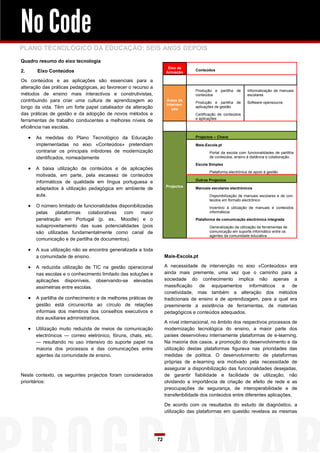 No Code
PLANO TECNOLÓGICO DA EDUCAÇÃO: SEIS ANOS DEPOIS
Quadro resumo do eixo tecnologia
                                                                        Eixo de
2.       Eixo Conteúdos                                                              Conteúdos
                                                                       Actuação

Os conteúdos e as aplicações são essenciais para a
alteração das práticas pedagógicas, ao favorecer o recurso a
                                                                                     Produção e partilha de       Informatização de manuais
métodos de ensino mais interactivos e construtivistas,                               conteúdos                    escolares
contribuindo para criar uma cultura de aprendizagem ao                  Áreas de
                                                                                     Produção e partilha de       Software opensource
                                                                        Interven-
longo da vida. Têm um forte papel catalisador da alteração                 ção
                                                                                     aplicações de gestão
das práticas de gestão e da adopção de novos métodos e                               Certificação de conteúdos
                                                                                     e aplicações
ferramentas de trabalho conducentes a melhores níveis de
eficiência nas escolas.

        As medidas do Plano Tecnológico da Educação                                 Projectos – Chave

         implementadas no eixo «Conteúdos» pretendiam                                Mais-Escola.pt
         contrariar os principais inibidores de modernização                                Portal da escola com funcionalidades de partilha
         identificados, nomeadamente                                                        de conteúdos, ensino à distância e colaboração.
                                                                                     Escola Simplex
        A baixa utilização de conteúdos e de aplicações
                                                                                            Plataforma electrónica de apoio à gestão
         motivada, em parte, pela escassez de conteúdos
                                                                                     Outros Projectos
         informáticos de qualidade em língua portuguesa e
                                                                       Projectos
         adaptados à utilização pedagógica em ambiente de                            Manuais escolares electrónicos
         aula.                                                                              Disponibilização de manuais escolares e de con-
                                                                                            teúdos em formato electrónico
        O número limitado de funcionalidades disponibilizadas                              Incentivo à utilização de manuais e conteúdos
         pelas    plataformas   colaborativas    com     maior                              informáticos

         penetração em Portugal (p. ex., Moodle) e o                                 Plataforma de comunicação electrónica integrada
         subaproveitamento das suas potencialidades (pois                                   Generalização da utilização de ferramentas de
         são utilizadas fundamentalmente como canal de                                      comunicação em suporte informático entre os
                                                                                            agentes da comunidade educativa
         comunicação e de partilha de documentos).

        A sua utilização não se encontra generalizada a toda
         a comunidade de ensino.                                       Mais-Escola.pt

        A reduzida utilização de TIC na gestão operacional            A necessidade de intervenção no eixo «Conteúdos» era
         nas escolas e o conhecimento limitado das soluções e          ainda mais premente, uma vez que o caminho para a
         aplicações disponíveis, observando-se elevadas                sociedade do conhecimento implica não apenas a
         assimetrias entre escolas.                                    massificação de equipamentos informáticos e de
                                                                       conetividade, mas também a alteração dos métodos
        A partilha de conhecimento e de melhores práticas de          tradicionais de ensino e de aprendizagem, para a qual era
         gestão está circunscrita ao círculo de relações               preeminente a existência de ferramentas, de materiais
         informais dos membros dos conselhos executivos e              pedagógicos e conteúdos adequados.
         dos auxiliares administrativos.
                                                                       A nível internacional, no âmbito dos respectivos processos de
        Utilização muito reduzida de meios de comunicação             modernização tecnológica do ensino, a maior parte dos
         electrónicos — correio eletrónico, fóruns, chats, etc.        países desenvolveu internamente plataformas de e-learning.
         — resultando no uso intensivo do suporte papel na             Na maioria dos casos, a promoção do desenvolvimento e da
         maioria dos processos e das comunicações entre                utilização destas plataformas figurava nas prioridades das
         agentes da comunidade de ensino.                              medidas de política. O desenvolvimento de plataformas
                                                                       próprias de e-learning era motivado pela necessidade de
                                                                       assegurar a disponibilização das funcionalidades desejadas,
Neste contexto, os seguintes projectos foram considerados              de garantir fiabilidade e facilidade de utilização, não
prioritários:                                                          olvidando a importância de criação de efeito de rede e as
                                                                       preocupações de segurança, de interoperabilidade e de
                                                                       transferibilidade dos conteúdos entre diferentes aplicações.

                                                                       De acordo com os resultados do estudo de diagnóstico, a
                                                                       utilização das plataformas em questão revelava as mesmas




                                                                  72
 