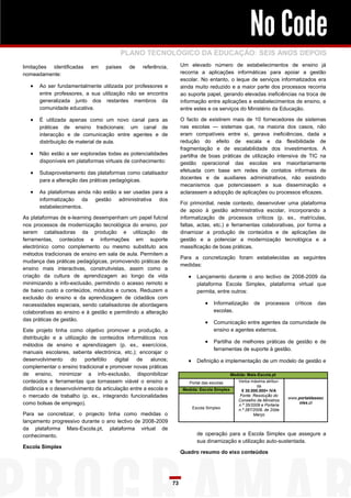 No Code
                                         PLANO TECNOLÓGICO DA EDUCAÇÃO: SEIS ANOS DEPOIS
limitações identificadas    em    países    de    referência,        Um elevado número de estabelecimentos de ensino já
nomeadamente:                                                        recorria a aplicações informáticas para apoiar a gestão
                                                                     escolar. No entanto, o leque de serviços informatizados era
      Ao ser fundamentalmente utilizada por professores e           ainda muito reduzido e a maior parte dos processos recorria
       entre professores, a sua utilização não se encontra           ao suporte papel, gerando elevadas ineficiências na troca de
       generalizada junto dos restantes membros da                   informação entre aplicações e estabelecimentos de ensino, e
       comunidade educativa.                                         entre estes e os serviços do Ministério da Educação.

      É utilizada apenas como um novo canal para as                 O facto de existirem mais de 10 fornecedores de sistemas
       práticas de ensino tradicionais: um canal de                  nas escolas — sistemas que, na maioria dos casos, não
       interacção e de comunicação entre agentes e de                eram compatíveis entre si, gerava ineficiências, dada a
       distribuição de material de aula.                             redução do efeito de escala e da flexibilidade de
                                                                     fragmentação e de escalabilidade dos investimentos. A
      Não estão a ser exploradas todas as potencialidades           partilha de boas práticas de utilização intensiva de TIC na
       disponíveis em plataformas virtuais de conhecimento:          gestão operacional das escolas era maioritariamente
      Subaproveitamento das plataformas como catalisador            efetuada com base em redes de contatos informais de
       para a alteração das práticas pedagógicas.                    docentes e de auxiliares administrativos, não existindo
                                                                     mecanismos que potenciassem a sua disseminação e
      As plataformas ainda não estão a ser usadas para a            aclarassem a adopção de aplicações ou processos eficazes.
       informatização da gestão administrativa dos
                                                                     Foi primordial, neste contexto, desenvolver uma plataforma
       estabelecimentos.
                                                                     de apoio à gestão administrativa escolar, incorporando a
As plataformas de e-learning desempenham um papel fulcral            informatização de processos críticos (p. ex., matrículas,
nos processos de modernização tecnológica do ensino, por             faltas, actas, etc.) e ferramentas colaborativas, por forma a
serem catalisadoras da produção e utilização de                      dinamizar a produção de conteúdos e de aplicações de
ferramentas, conteúdos e informações em suporte                      gestão e a potenciar a modernização tecnológica e a
electrónico como complemento ou mesmo substituto aos                 massificação de boas práticas.
métodos tradicionais de ensino em sala de aula. Permitem a
                                                                     Para a concretização foram estabelecidas as seguintes
mudança das práticas pedagógicas, promovendo práticas de
                                                                     medidas:
ensino mais interactivas, construtivistas, assim como a
criação da cultura de aprendizagem ao longo da vida                      Lançamento durante o ano lectivo de 2008-2009 da
minimizando a info-exclusão, permitindo o acesso remoto e                    plataforma Escola Simplex, plataforma virtual que
de baixo custo a conteúdos, módulos e cursos. Reduzem a                      permita, entre outros:
exclusão do ensino e da aprendizagem de cidadãos com
necessidades especiais, sendo catalisadoras de abordagens                         Informatização de processos críticos das
colaborativas ao ensino e à gestão e permitindo a alteração                          escolas.
das práticas de gestão.
                                                                                  Comunicação entre agentes da comunidade de
Este projeto tinha como objetivo promover a produção, a                              ensino e agentes externos.
distribuição e a utilização de conteúdos informáticos nos
                                                                                  Partilha de melhores práticas de gestão e de
métodos de ensino e aprendizagem (p. ex., exercícios,
                                                                                     ferramentas de suporte à gestão.
manuais escolares, sebenta electrónica, etc.); encorajar o
desenvolvimento     do    portefólio   digital de     alunos;            Definição e implementação de um modelo de gestão e
complementar o ensino tradicional e promover novas práticas
de ensino, minimizar a info-exclusão, disponibilizar                                           Medida: Mais-Escola.pt
conteúdos e ferramentas que tornassem viável o ensino a                  Portal das escolas       Verba máxima atribuí-
                                                                                                            da
distância e o desenvolvimento da articulação entre a escola e         Medida: Escola Simplex        € 30.000.000+ IVA
o mercado de trabalho (p. ex., integrando funcionalidades                                          Fonte: Resolução do
                                                                                                                           www.portaldasesc
                                                                                                  Conselho de Ministros
como bolsas de emprego).                                                                          n.º 35/2009 e Portaria
                                                                                                                                olas.pt
                                                                          Escola Simplex          n.º 287/2009, de 20de
Para se concretizar, o projecto tinha como medidas o                                                      Março
lançamento progressivo durante o ano lectivo de 2008-2009
da plataforma Mais-Escola.pt, plataforma virtual de
conhecimento.                                                                de operação para a Escola Simplex que assegure a
                                                                             sua dinamização e utilização auto-sustentada.
Escola Simplex
                                                                     Quadro resumo do eixo conteúdos




                                                                73
 