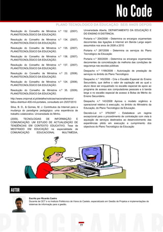 No Code
                                           PLANO TECNOLÓGICO DA EDUCAÇÃO: SEIS ANOS DEPOIS
Resolução do Conselho de Ministros n.º 132. (2007).                     Universidade Aberta, DEPARTAMENTO DA EDUCAÇÃO E
PLANOTECNOLÓGICO DA EDUCAÇÃO.                                           DO ENSINO À DISTÂNCIA.

Resolução do Conselho de Ministros n.º 134. (2007).                     Portaria n.º 204/2008 - Determina os encargos orçamentais
PLANOTECNOLÓGICO DA EDUCAÇÃO.                                           decorrentes das ligações à Internet em Banda Larga sejam
                                                                        assumidos nos anos de 2008 a 2010
Resolução do Conselho de Ministros n.º 135. (2007).
PLANOTECNOLÓGICO DA EDUCAÇÃO.                                           Portaria n.º 287/2009 - Determina os serviços do Plano
                                                                        Tecnológico da Educação
Resolução do Conselho de Ministros n.º 136. (2007).
PLANOTECNOLÓGICO DA EDUCAÇÃO.                                           Portaria n.º 300/2009 - Determina os encargos orçamentais
                                                                        decorrentes da concretização da melhoria das condições de
Resolução do Conselho de Ministros n.º 137. (2007).                     segurança nas escolas públicas
PLANOTECNOLÓGICO DA EDUCAÇÃO.
                                                                        Despacho n.º 1199/2008 - Autorização de prestação de
Resolução do Conselho de Ministros n.º 23. (2008).                      serviços no âmbito do Plano Tecnológico
PLANOTECNOLÓGICO DA EDUCAÇÃO.
                                                                        Despacho n.º 145/2008 - Cria o Escalão Especial do Ensino
Resolução do Conselho de Ministros n.º 124. (2008).                     Secundário, que define o valor de capitação até ao qual o
PLANOTECNOLÓGICO DA EDUCAÇÃO.                                           aluno deve ser enquadrado no escalão especial de apoio ao
Resolução do Conselho de Ministros n.º 35. (2009).                      programa de acesso aos computadores pessoais e à banda
PLANOTECNOLÓGICO DA EDUCAÇÃO.                                           larga e no escalão especial de acesso à Bolsa de Mérito do
                                                                        Ensino Secundário.
http://www.cmjornal.xl.pt/detalhe/noticias/nacional/ensino/
faltou-distribuir-400-mil-portateis, consultado em 25/07/2010           Despacho n.º 143/2008 Aprova o modelo orgânico e
                                                                        operacional relativo à execução, no âmbito do Ministério da
Silva, B. D., & Gomes, M. J. Contributos da Internet para a             Educação, do Plano Tecnológico da Educação.
mudança do paradigma pedagógico: uma experiência de
trabalho colaborativo. Universidade do Minho.                           Decreto-Lei n.º 379/2007 - Estabelece um regime
                                                                        excepcional para o procedimento de contratação com vista à
(2009). TECNOLOGIAS  DE    INFORMAÇÃO    E                              aquisição de serviços destinados ao desenvolvimento das
COMUNICAÇÃO: UM ESTUDO DE ACTUALIZAÇÃO DE                               experiências piloto em execução e cumprimento dos
TENDÊNCIAS EM CONTEXTO EDUCATIVO. Tese de                               objectivos do Plano Tecnológico da Educação
MESTRADO EM EDUCAÇÃO na especialidade de
COMUNICAÇÃO     EDUCACIONAL     MULTIMÉDIA,




AUTOR
                 Escrito por Ricardo Castro
                 Docente de CET´s no Instituto Politécnico de Viana do Castelo, especializado em Gestão de Projetos e implementações de
                 sistemas de informação para a gestão.




                                                                   77
 
