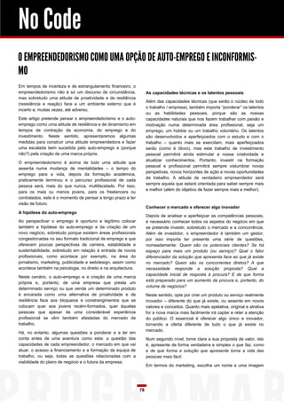No Code
O EMPREENDEDORISMO COMO UMA OPÇÃO DE AUTO-EMPREGO E INCONFORMIS-
MO
Em tempos de incerteza e de estrangulamento financeiro, o
empreendedorismo não é só um discurso de circunstância,             As capacidades técnicas e os talentos pessoais
mas sobretudo uma atitude de proatividade e de resiliência
                                                                    Além das capacidades técnicas (que serão o núcleo de todo
(resistência e reação) face a um ambiente externo que é
                                                                    o trabalho / empresa), também importa “ponderar” os talentos
incerto e, muitas vezes, até adverso.
                                                                    ou as habilidades pessoais, porque são as nossas
Este artigo pretende pensar o empreendedorismo e o auto-            capacidades naturais que nos fazem trabalhar com paixão e
emprego como uma atitude de resiliência e de dinamismo em           motivação numa determinada área profissional, seja um
tempos de contração da economia, do emprego e do                    emprego, um hobbie ou um trabalho voluntário. Os talentos
investimento. Neste sentido, apresentaremos algumas                 são desenvolvidos e aperfeiçoados com o estudo e com o
medidas para construir uma atitude empreendedora e fazer            trabalho – quanto mais se exercitam, mais aperfeiçoados
uma escalada bem sucedida pelo auto-emprego e (porque               serão (como é óbvio), mas este trabalho de investimento
não?) pela criação de uma marca própria.                            pessoal permitirá ainda estimular a nossa criatividade e
                                                                    atualizar conhecimentos. Portanto, investir na formação
O empreendedorismo é acima de tudo uma atitude que
                                                                    pessoal e profissional permitirá sempre vislumbrar novas
assenta numa mudança de mentalidades – o tempo do
                                                                    perspetivas, novos horizontes de ação e novas oportunidades
emprego para a vida, depois da formação académica,
                                                                    de trabalho. A atitude de verdadeiro empreendedor será
praticamente terminou e o percurso profissional de cada
                                                                    sempre aquela que estará orientada para saber sempre mais
pessoa será, mais do que nunca, multifacetado. Por isso,
                                                                    e melhor (além do objetivo de fazer sempre mais e melhor).
para os mais ou menos jovens, para os freelancers ou
contratados, este é o momento de pensar a longo prazo e ter
visão de futuro.
                                                                    Conhecer o mercado e oferecer algo inovador
A hipótese do auto-emprego
                                                                    Depois de analisar e aperfeiçoar as competências pessoais,
Ao perspectivar o emprego é oportuno e legítimo colocar             é necessário conhecer todos os aspetos do negócio em que
também a hipótese do auto-emprego e da criação de um                se pretende investir, sobretudo o mercado e a concorrência.
novo negócio, sobretudo porque existem áreas profissionais          Além de investidor, o empreendedor é também um gestor,
congestionadas no seu formato tradicional de emprego e que          por isso importa ter presente uma série de questões,
oferecem poucas perspectivas de carreira, estabilidade e            nomeadamente: Quem são os potenciais clientes? Se há
sustentabilidade, sobretudo em relação à entrada de novos           espaço para mais um produto (ou serviço)? Qual o fator
profissionais, como acontece por exemplo, na área do                diferenciador da solução que apresenta face ao que já existe
jornalismo, marketing, publicidade e webdesign, assim como          no mercado? Quem são os concorrentes diretos? A que
acontece também na psicologia, no direito e na arquitectura.        necessidade responde a solução proposta? Qual a
                                                                    capacidade inicial de resposta à procura? E de que forma
Neste cenário, o auto-emprego e a criação de uma marca
                                                                    está preparado para um aumento da procura e, portanto, do
própria e, portanto, de uma empresa que presta um
                                                                    volume de negócios?
determinado serviço ou que vende um determinado produto
é encarada como uma alternativa de proatividade e de                Neste sentido, opte por criar um produto ou serviço realmente
resiliência face aos bloqueios e constrangimentos que se            inovador – diferente do que já existe, ou assente em novos
colocam quer aos jovens recém-formados, quer àquelas                valores e conceitos. Quanto mais apelativa, original e atrativa
pessoas que apesar de uma considerável experiência                  for a nova marca mais facilmente irá captar e reter a atenção
profissional se vêm também afastadas do mercado de                  do público. O essencial é oferecer algo único e inovador,
trabalho.                                                           tornando a oferta diferente de tudo o que já existe no
                                                                    mercado.
Há, no entanto, algumas questões a ponderar e a ter em
conta antes de uma aventura como esta: a questão das                Num segundo nível, torne clara a sua proposta de valor, isto
capacidades de cada empreendedor, o mercado em que vai              é, apresente de forma verdadeira e simples o que faz, como
atuar, o acesso a financiamento e a formação da equipa de           e de que forma a solução que apresente torna a vida das
trabalho, ou seja, todas as questões relacionadas com a             pessoas mais fácil.
viabilidade do plano de negócio e o futura da empresa.
                                                                    Em termos do marketing, escolha um nome e uma imagem




                                                               78
 