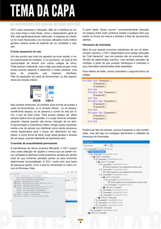 TEMA DA CAPA
AS NOVIDADES DO VISUAL STUDIO 2012 RC
VS11 essa presença é reforçada. Não só o interface se tor-          A partir deste “Quick Launch” convenientemente colocado
nou mais limpo e mais fluído, como o desempenho geral do            em espaço antes inútil, podemos aceder a qualquer item que
IDE está significativamente melhorado. A resposta do interfa-       exista na árvore de menus e também à lista de documentos
ce foi muito favorecida e os recursos utilizados muito melhor       abertos.
geridos, mesmo ainda se tratando de um candidato a rele-
                                                                    Hierarquia de chamadas
ase.
                                                                    Mais do que apenas encontrar referências de uso de deter-
O lento assassínio do rato
                                                                    minado membro, o VS11 disponibiliza uma versão reforçada
Um dos pontos que mais me agradou na nova versão, e no-             da “Call Hierarchy” que nos premite não só encontrar refe-
tei praticamente de imediato, é um pormenor, do qual já tive        rências de determinado membro, mas também perceber de
oportunidade de discutir com outros colegas de ofício.              imediato a partir de que posição hierárquica é chamado e
Pode parecer irrelevante, mas é algo que pode poupar muito          que chamadas subordinadas pode despoletar.
tempo quando estamos a desenhar o nosso interface, (nos
                                                                    Para efeitos de teste, vamos considerar o seguinte bloco de
tipos     de    projectos     que    implicam    interface).
                                                                    código:
Falo do separador da caixa de ferramentas, ou dos separa-
dores da consola inferior.                                          Private Sub Chamada1()
                                                                            Chamada2()
                                                                            Chamada3()
                                                                        End Sub
                                                                        Private Sub Chamada2()
                                                                            Chamada4()
                                                                        End Sub
                                                                        Private Sub Chamada3()
Nas versões anteriores, só existiam duas formas de aceder à                 Chamada2()
                                                                            Chamada4()
caixa de ferramentas, ou à consola inferior: ou se afixava,
                                                                        End Sub
sacrificando espaço, ou se passava o cursor do rato por ci-             Private Sub Chamada4()
ma, o que as fazia surgir. Para poupar espaço útil, afixar                  Chamada1()
sempre esteve fora de questão, e o surgir torna-se verdadei-                Chamada2()
ramente irritante quando não temos intenção de as abrir.                End Sub
A aproximação à experiência Metro obriga quase inevitavel-
mente a ter de pensar nos interfaces como sendo exclusiva-
                                                                    Poderá ser fácil de rastrear, porque é pequeno e não contém
mente desenhados para o toque, em detrimento do rato.
                                                                    nada, mas até aqui se consegue demonstrar a utilidade da
Assim, a única forma de fazer surgir estas janelas é através
                                                                    hierarquia de chamadas.
de um toque, quando realmente as queremos abrir.

O sentido de acessibilidade permanente
À semelhança de vários produtos Microsoft, o VS11 possuí
uma vasta selecção de opções e menus que se podem tor-
nar verdadeiros labirintos onde acabamos sempre por perder
mais do que tínhamos pensado perder só para encontrar
determinada funcionalidade. O VS11 conta com uma barra
de pesquisa rápida, como a que foi introduzida no menu Ini-
ciar do Windows Vista.




                                                                8
 