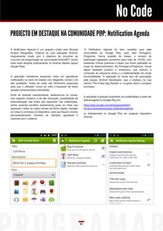 No Code
PROJECTO EM DESTAQUE NA COMUNIDADE P@P: Notification Agenda
A Notification Agenda é um projecto criado pelo Ricardo               A Notification Agenda foi bem recebida quer pela
Amaral (Nazgulled). Trata-se de uma aplicação Android,               comunidade do Google Play, quer pelo Portugal-a-
originalmente criada com o objectivo de concorrer ao                 Programar. Numa questão de meses, o número de
concurso de programação da comunidade AndroidPT, sendo               downloads registados aumentou para mais de 10.000, com
mais tarde lançada publicamente no Android Market (agora             bastantes críticas positivas e ideias que foram aplicadas ao
Google Play).                                                        longo do desenvolvimento. No Portugal-a-Programar, houve
                                                                     algum feedback positivo e construtivo, que motivou a
                                                                     correcção de pequenos erros e a implementação de novas
A aplicação transforma pequenas notas em agradáveis                  funcionalidades. A aplicação foi ainda alvo de apreciação
notificações na barra de estado com elegantes ícones e de            pela equipa Android Developers, que a analisou na sua
alta qualidade. Todas as notas são facilmente acessíveis             rúbrica “The Friday App Review” e, no geral, achou o projecto
para que o utilizador nunca se volte a esquecer de todos             promissor.
aqueles compromissos importantes.

Entre as diversas características, destacam-se os ícones,
                                                                     A aplicação é gratuita (suportada por publicidade) e pode ser
com aspecto moderno e de alta resolução; possibilidade de
                                                                     descarregada no Google Play em:
personalização das notas que aparecem nas notificações,
sendo possível escolher exactamente quais as notas que               https://play.google.com/store/apps/details?
aparecem; editar as notas visíveis de forma rápida; carregar         id=net.ricardoamaral.apps.notificationagenda
as notas no arranque do dispositivo, para que fiquem visíveis
                                                                     ou directamente no Google Play em qualquer dispositivo
permanentemente; interface de utilizador agradável e
                                                                     Android.
coerente com o sistema.




                                                                81
 