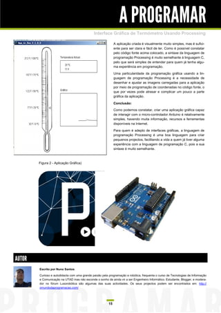 A PROGRAMAR
                                              Interface Gráfica de Termómetro Usando Processing

                                                              A aplicação criada é visualmente muito simples, mas é sufici-
                                                              ente para ser clara e fácil de ler. Como é possível constatar
                                                              pelo código fonte acima colocado, a sintaxe da linguagem de
                                                              programação Processing é muito semelhante à linguagem C,
                                                              pelo que será simples de entender para quem já tenha algu-
                                                              ma experiência em programação.

                                                              Uma particularidade da programação gráfica usando a lin-
                                                              guagem de programação Processing é a necessidade de
                                                              desenhar e ajustar as imagens carregadas para a aplicação
                                                              por meio de programação de coordenadas no código fonte, o
                                                              que por vezes pode atrasar e complicar um pouco a parte
                                                              gráfica da aplicação.

                                                              Conclusão:
                                                              Como podemos constatar, criar uma aplicação gráfica capaz
                                                              de interagir com o micro-controlador Arduino é relativamente
                                                              simples, havendo muita informação, recursos e ferramentas
                                                              disponíveis na Internet.

                                                              Para quem é adepto de interfaces gráficas, a linguagem de
                                                              programação Processing é uma boa linguagem para criar
                                                              pequenos projectos, facilitando a vida a quem já tiver alguma
                                                              experiência com a linguagem de programação C, pois a sua
                                                              sintaxe é muito semelhante.



        Figura 2 - Aplicação Gráfica)




AUTOR
        Escrito por Nuno Santos

        Curioso e autodidacta com uma grande paixão pela programação e robótica, frequenta o curso de Tecnologias de Informação
        e Comunicação na UTAD mas não esconde o sonho de ainda vir a ser Engenheiro Informático. Estudante, Blogger, e modera-
        dor no fórum Lusorobótica são algumas das suas actividades. Os seus projectos podem ser encontrados em: http://
        omundodaprogramacao.com/




                                                         15
 