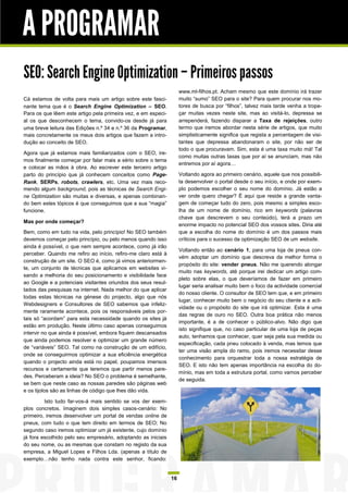 A PROGRAMAR
SEO: Search Engine Optimization – Primeiros passos
                                                                    www.ml-filhos.pt. Acham mesmo que este domínio irá trazer
Cá estamos de volta para mais um artigo sobre este fasci-           muito “sumo” SEO para o site? Para quem procurar nos mo-
nante tema que é o Search Engine Optimization – SEO.                tores de busca por “filhos”, talvez mais tarde venha a trope-
Para os que lêem este artigo pela primeira vez, e em especi-        çar muitas vezes neste site, mas ao visitá-lo, depressa se
al os que desconhecem o tema, convido-os desde já para              arrependerá, fazendo disparar a Taxa de rejeições, outro
uma breve leitura das Edições n.º 34 e n.º 36 da Programar,         termo que iremos abordar nesta série de artigos, que muito
mais concretamente os meus dois artigos que fazem a intro-          simplisticamente significa que regista a percentagem de visi-
dução ao conceito de SEO.                                           tantes que depressa abandonaram o site, por não ser de
                                                                    todo o que procuravam. Sim, esta é uma taxa muito má! Tal
Agora que já estamos mais familiarizados com o SEO, ire-
                                                                    como muitas outras taxas que por aí se anunciam, mas não
mos finalmente começar por falar mais a sério sobre o tema
                                                                    entremos por aí agora…
e colocar as mãos à obra. Ao escrever este terceiro artigo
parto do princípio que já conhecem conceitos como Page-             Voltando agora ao primeiro cenário, aquele que nos possibili-
Rank, SERPs, robots, crawlers, etc. Uma vez mais reco-              ta desenvolver o portal desde o seu início, e onde por exem-
mendo algum background, pois as técnicas de Search Engi-            plo podemos escolher o seu nome do domínio. Já estão a
ne Optimization são muitas e diversas, e apenas combinan-           ver onde quero chegar? É aqui que reside a grande vanta-
do bem estes tópicos é que conseguimos que a sua “magia”            gem de começar tudo do zero, pois mesmo a simples esco-
funcione.                                                           lha de um nome de domínio, rico em keywords (palavras
                                                                    chave que descrevem o seu conteúdo), terá a prazo um
Mas por onde começar?
                                                                    enorme impacto no potencial SEO dos vossos sites. Diria até
Bem, como em tudo na vida, pelo princípio! No SEO também            que a escolha do nome do domínio é um dos passos mais
devemos começar pelo princípio, ou pelo menos quando isso           críticos para o sucesso da optimização SEO de um website.
ainda é possível, o que nem sempre acontece, como já irão
                                                                    Voltando então ao cenário 1, para uma loja de pneus con-
perceber. Quando me refiro ao início, refiro-me claro está à
                                                                    vém adoptar um domínio que descreva da melhor forma o
construção de um site. O SEO é, como já vimos anteriormen-
                                                                    propósito do site: vender pneus. Não me querendo alongar
te, um conjunto de técnicas que aplicamos em websites vi-
                                                                    muito nas keywords, até porque irei dedicar um artigo com-
sando a melhoria do seu posicionamento e visibilidade face
                                                                    pleto sobre elas, o que deveríamos de fazer em primeiro
ao Google e a potenciais visitantes oriundos dos seus resul-
                                                                    lugar seria analisar muito bem o foco da actividade comercial
tados das pesquisas na internet. Nada melhor do que aplicar
                                                                    do nosso cliente. O consultor de SEO tem que, e em primeiro
todas estas técnicas na génese do projecto, algo que nós
                                                                    lugar, conhecer muito bem o negócio do seu cliente e a acti-
Webdesigners e Consultores de SEO sabemos que infeliz-
                                                                    vidade ou o propósito do site que irá optimizar. Esta é uma
mente raramente acontece, pois os responsáveis pelos por-
                                                                    das regras de ouro no SEO. Outra boa prática não menos
tais só “acordam” para esta necessidade quando os sites já
                                                                    importante, é a de conhecer o público-alvo. Não digo que
estão em produção. Neste último caso apenas conseguimos
                                                                    isto signifique que, no caso particular de uma loja de peças
intervir no que ainda é possível, embora fiquem descansados
                                                                    auto, tenhamos que conhecer, quer seja pela sua medida ou
que ainda podemos resolver e optimizar um grande número
                                                                    especificação, cada pneu colocado à venda, mas temos que
de “variáveis” SEO. Tal como na construção de um edifício,
                                                                    ter uma visão ampla do ramo, pois iremos necessitar desse
onde se conseguirmos optimizar a sua eficiência energética
                                                                    conhecimento para orquestrar toda a nossa estratégia de
quando o projecto ainda está no papel, poupamos imensos
                                                                    SEO. E isto não tem apenas importância na escolha do do-
recursos e certamente que teremos que partir menos pare-
                                                                    mínio, mas em toda a estrutura portal, como vamos perceber
des. Perceberam a ideia? No SEO o problema é semelhante,
                                                                    de seguida.
se bem que neste caso as nossas paredes são páginas web
e os tijolos são as linhas de código que lhes dão vida.

         Isto tudo far-vos-á mais sentido se vos der exem-
plos concretos. Imaginem dois simples casos-cenário: No
primeiro, iremos desenvolver um portal de vendas online de
pneus, com tudo o que tem direito em termos de SEO; No
segundo caso iremos optimizar um já existente, cujo domínio
já fora escolhido pelo seu empresário, adoptando as iniciais
do seu nome, ou as mesmas que constam no registo da sua
empresa, a Miguel Lopes e Filhos Lda. (apenas a título de
exemplo…não tenho nada contra este senhor, ficando:


                                                               16
 
