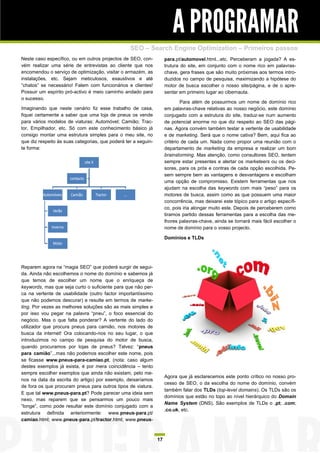 A PROGRAMAR
                                                  SEO – Search Engine Optimization – Primeiros passos
Neste caso específico, ou em outros projectos de SEO, con-           para.pt/automovel.html...etc. Perceberam a jogada? A es-
vém realizar uma série de entrevistas ao cliente que nos             trutura do site, em conjunto com o nome rico em palavras-
encomendou o serviço de optimização, visitar o armazém, as           chave, gera frases que são muito próximas aos termos intro-
instalações, etc. Sejam meticulosos, exaustivos e até                duzidos no campo de pesquisa, maximizando a hipótese do
“chatos” se necessário! Falem com funcionários e clientes!           motor de busca escolher o nosso site/página, e de o apre-
Possuir um espírito pró-activo é meio caminho andado para            sentar em primeiro lugar ao cibernauta.
o sucesso.
                                                                             Para além de possuirmos um nome de domínio rico
Imaginando que neste cenário fiz esse trabalho de casa,              em palavras-chave relativas ao nosso negócio, este domínio
fiquei certamente a saber que uma loja de pneus os vende             conjugado com a estrutura do site, traduz-se num aumento
para vários modelos de viaturas: Automóvel; Camião; Trac-            de potencial enorme no que diz respeito ao SEO das pági-
tor, Empilhador, etc. Só com este conhecimento básico já             nas. Agora convém também testar a vertente de usabilidade
consigo montar uma estrutura simples para o meu site, no             e de marketing. Será que o nome cativa? Bem, aqui fica ao
que diz respeito às suas categorias, que poderá ter a seguin-        critério de cada um. Nada como propor uma reunião com o
te forma:                                                            departamento de marketing da empresa e realizar um bom
                                                                     brainstorming. Mas atenção, como consultores SEO, tentem
                                                                     sempre estar presentes e alertar os marketeers ou os deci-
                                                                     sores, para os prós e contras de cada opção escolhida. Pe-
                                                                     sem sempre bem as vantagens e desvantagens e escolham
                                                                     uma opção de compromisso. Existem ferramentas que nos
                                                                     ajudam na escolha das keywords com mais “peso” para os
                                                                     motores de busca, assim como as que possuem uma maior
                                                                     concorrência, mas deixarei este tópico para o artigo específi-
                                                                     co, pois iria alongar muito este. Depois de perceberem como
                                                                     tiramos partido dessas ferramentas para a escolha das me-
                                                                     lhores palavras-chave, ainda se tornará mais fácil escolher o
                                                                     nome de domínio para o vosso projecto.

                                                                     Domínios e TLDs




Reparem agora na “magia SEO” que poderá surgir de segui-
da. Ainda não escolhemos o nome do domínio e sabemos já
que temos de escolher um nome que o enriqueça de
keywords, mas que seja curto o suficiente para que não per-
ca na vertente de usabilidade (outro factor importantíssimo
que não podemos descurar) e resulte em termos de marke-
ting. Por vezes as melhores soluções são as mais simples e
por isso vou pegar na palavra “pneu”, o foco essencial do
negócio. Mas o que falta ponderar? A vertente do lado do
utilizador que procura pneus para camião, nos motores de
busca da internet! Ora colocando-nos no seu lugar, o que
introduzimos no campo de pesquisa do motor de busca,
quando procuramos por lojas de pneus? Talvez: “pneus
para camião”...mas não podemos escolher este nome, pois
se ficasse www.pneus-para-camiao.pt, (nota: caso algum
destes exemplos já exista, é por mera coincidência – tento
sempre escolher exemplos que ainda não existam, pelo me-
                                                                     Agora que já esclarecemos este ponto crítico no nosso pro-
nos na data da escrita do artigo) por exemplo, deixaríamos
                                                                     cesso de SEO, o da escolha do nome do domínio, convém
de fora os que procuram pneus para outros tipos de viatura.
                                                                     também falar dos TLDs (top-level domains). Os TLDs são os
E que tal www.pneus-para.pt? Pode parecer uma ideia sem
                                                                     domínios que estão no topo ao nível hierárquico do Domain
nexo, mas reparem que se pensarmos um pouco mais
                                                                     Name System (DNS). São exemplos de TLDs o .pt; .com;
“longe”, como pode resultar este domínio conjugado com a
                                                                     .co.uk, etc.
estrutura definida anteriormente: www.pneus-para.pt/
camiao.html; www.pneus-para.pt/tractor.html; www.pneus-



                                                                17
 