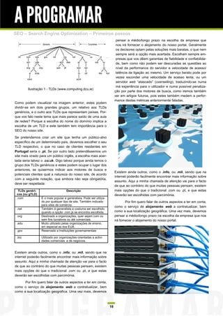 A PROGRAMAR
SEO – Search Engine Optimization – Primeiros passos
                                                                           pensar a médio/longo prazo na escolha da empresa que
                                                                           nos irá fornecer o alojamento do nosso portal. Geralmente
                                                                           os decisores optam pelas soluções mais baratas, o que nem
                                                                           sempre será a opção mais acertada. Escolham sempre em-
                                                                           presas que vos dêem garantias de fiabilidade e confiabilida-
                                                                           de, bem como não podem ser descuradas as questões ao
                                                                           nível da performance do servidor e velocidade de acesso/
                                                                           latência da ligação ao mesmo. Um serviço barato pode por
                                                                           vezes esconder uma velocidade de acesso lenta, ou um
                                                                           servidor web “atascado” (overselling), traduzindo-se numa
                                                                           má experiência para o utilizador e numa possível penaliza-
        Ilustração 1 - TLDs (www.computing.dcu.ie)
                                                                          ção por parte dos motores de busca, como iremos também
                                                                          ver em artigos futuros, pois estes também medem a perfor-
                                                                          mance destas métricas anteriormente faladas.
Como podem visualizar na imagem anterior, estes podem
dividir-se em dois grandes grupos, um relativo aos TLDs
genéricos, e o outro aos TLDs que representam países. Por-
que vos falo neste tema que mais parece saído de uma aula
de redes? Porque a escolha do nome do domínio implica a
escolha de um TLD e este também tem importância para o
SEO do nosso site.

Se pretendemos criar um site que tenha um público-alvo
específico de um determinado país, devemos escolher o seu
TLD respectivo, o que no caso de clientes residentes em
Portugal seria o .pt. Se por outro lado pretendêssemos um
site mais virado para um público inglês, a escolha mais acer-
tada seria talvez o .co.uk. Digo talvez porque ainda temos o
grupo dos TLDs genéricos e estes podem ocupar o lugar dos
anteriores, se quisermos indicar aos motores de busca e
                                                                          Existem ainda outros, como o .info, ou .mil, sendo que na
potenciais clientes qual a natureza do nosso site, de acordo
                                                                          internet poderão facilmente encontrar mais informação sobre
com a seguinte notação, que embora não seja obrigatória,
                                                                          assunto. Aqui a minha chamada de atenção vai para o facto
deve ser respeitada:
                                                                          de que ao contrário do que muitas pessoas pensam, existem
  TLDs genéri-                      Descrição                             mais opções do que o tradicional .com ou .pt, e que estas
 cos (ou gTLD)                                                            deverão ser escolhidas com parcimónia.
 .com            É o mais popular e generalista. Pode ser utiliza-
                 do por qualquer tipo de site. Também indicado                    Por fim quero falar de outros aspectos a ter em conta,
                 para sites de comércio.
                                                                          como o serviço de alojamento web a contratualizar, bem
 .net            Também é generalista e costuma ser escolhido
                 quando a opção .com já se encontra escolhida.            como a sua localização geográfica. Uma vez mais, devemos
 .org            Destinado a organizações, quer sejam com ou              pensar a médio/longo prazo na escolha da empresa que nos
                 sem fins lucrativos ou até comerciais.                   irá fornecer o alojamento do nosso portal.
 .edu            Muito utilizado pelas organizações de ensino,
                 em especial as dos EUA.
 .gov            Reservado a instituições governamentais

 .biz            Utilizado por organizações orientadas a activi-
                 dades comerciais e de negócios.


Existem ainda outros, como o .info, ou .mil, sendo que na
internet poderão facilmente encontrar mais informação sobre
assunto. Aqui a minha chamada de atenção vai para o facto
de que ao contrário do que muitas pessoas pensam, existem
mais opções do que o tradicional .com ou .pt, e que estas
deverão ser escolhidas com parcimónia.

      Por fim quero falar de outros aspectos a ter em conta,
como o serviço de alojamento web a contratualizar, bem
como a sua localização geográfica. Uma vez mais, devemos



                                                                     18
 