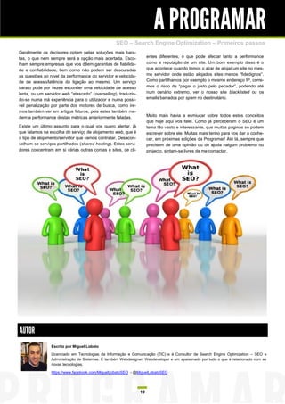 A PROGRAMAR
                                                  SEO – Search Engine Optimization – Primeiros passos
Geralmente os decisores optam pelas soluções mais bara-
tas, o que nem sempre será a opção mais acertada. Esco-              entes diferentes, o que pode afectar tanto a performance
lham sempre empresas que vos dêem garantias de fiabilida-            como a reputação de um site. Um bom exemplo disso é o
de e confiabilidade, bem como não podem ser descuradas               que acontece quando temos o azar de alojar um site no mes-
as questões ao nível da performance do servidor e velocida-          mo servidor onde estão alojados sites menos “fidedignos”.
de de acesso/latência da ligação ao mesmo. Um serviço                Como partilhamos por exemplo o mesmo endereço IP, corre-
barato pode por vezes esconder uma velocidade de acesso              mos o risco de “pagar o justo pelo pecador”, podendo até
lenta, ou um servidor web “atascado” (overselling), traduzin-        num cenário extremo, ver o nosso site blacklisted ou os
do-se numa má experiência para o utilizador e numa possí-            emails barrados por spam no destinatário.
vel penalização por parte dos motores de busca, como ire-
mos também ver em artigos futuros, pois estes também me-
dem a performance destas métricas anteriormente faladas.             Muito mais havia a esmiuçar sobre todos estes conceitos
                                                                     que hoje aqui vos falei. Como já perceberam o SEO é um
Existe um último assunto para o qual vos quero alertar, já           tema tão vasto e interessante, que muitas páginas se podem
que falamos na escolha do serviço de alojamento web, que é           escrever sobre ele. Muitas mais tenho para vos dar a conhe-
o tipo de alojamento/servidor que vamos contratar. Desacon-          cer, em próximas edições da Programar! Até lá, sempre que
selham-se serviços partilhados (shared hosting). Estes servi-        precisem de uma opinião ou de ajuda nalgum problema ou
dores concentram em si várias outras contas e sites, de cli-         projecto, sintam-se livres de me contactar.




AUTOR
                Escrito por Miguel Lobato

                Licenciado em Tecnologias da Informação e Comunicação (TIC) e é Consultor de Search Engine Optimization – SEO e
                Administração de Sistemas. É também Webdesigner, Webdeveloper e um apaixonado por tudo o que é relacionado com as
                novas tecnologias.

                https://www.facebook.com/MiguelLobatoSEO - @MiguelLobatoSEO




                                                                19
 