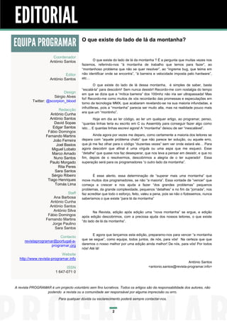 EDITORIAL
EQUIPA PROGRAMAR                          O que existe do lado de lá da montanha?


                        Coordenador
                      António Santos             O que existe do lado de lá da montanha ? É a pergunta que muitas vezes nos
                                          fazemos, referindo-nos “à montanha de trabalho que temos para fazer”, ao
                                          “montanhoso problema que não se quer resolver”, ao “íngreme bug, que teima em
                               Editor     não identificar onde se encontra”, “à barreira e velocidade imposta pelo hardware”,
                      António Santos      etc…
                                                   O que existe do lado de lá dessa montanha, é simples de saber, basta
                                          “escalá-la” para descobrir! Sem nunca desistir! Recordo-me com nostalgia do tempo
                             Design       em que se dizia que a “mítica barreira” dos 100mhz não iria ser ultrapassada! Mas
                       Sérgio Alves
                                          foi! Recordo-me como muitos de vós recordarão das promessas e especulações em
           Twitter: @scorpion_blood
                                          torno da tecnologia MMX, que acabaram revelando-se na sua maioria infundadas, e
                                          infrutíferas, pois a “montanha” parecia ser muito alta, mas na realidade pouco mais
                          Redacção
                                          era que um “montinho”.
                     António Cunha
                     António Santos              Hoje em dia ao ler código, ao ler um qualquer artigo, ao programar, penso,
                        David Sopas       “quantas linhas teria eu escrito em C ou Assembly para conseguir fazer algo como
                       Edgar Santos       isto… E quantas linhas escrevi agora! A “montanha” deixou de ser “inescalável”.
                    Fábio Domingos
                   Fernando Martins              Ainda agora por vezes me deparo, como certamente a maioria dos leitores se
                       João Ferreira      depara com “aquele problema chato” que não parece ter solução, ou aquele erro,
                         Joel Bastos      que já me fez olhar para o código “duzentas vezes” sem ver onde estará ele… Para
                      Miguel Lobato       agora descobrir que afinal é uma vírgula ou uma aspa que me esqueci. Esse
                      Marco Amado         “detalhe” que quase nos faz desesperar, que nos leva a pensar em desistir, e que no
                       Nuno Santos        fim, depois de o resolvermos, descobrimos a alegria de o ter superado! Essa
                     Paulo Morgado        superação será para os programadores “o outro lado da montanha”.
                          Rita Peres
                        Sara Santos
                      Sérgio Ribeiro             É esse alento, essa determinação de “superar mais uma montanha” que
                    Tiago Henriques       move muitos dos programadores, se não “a maioria”. Essa vontade de “vencer” que
                        Tomás Lima        começa a crescer e nos ajuda a fazer “dos grandes problemas” pequenos
                                          problemas, da grande complexidade, pequenos “detalhes” e no fim da “jornada”, nos
                               Staff      faz acreditar que todo o esforço, feito, valeu a pena, pois se não o fizéssemos, nunca
                       Ana Barbosa        saberíamos o que existe “para lá da montanha”
                     António Cunha
                     António Santos
                       António Silva             Na Revista, edição após edição uma “nova montanha” se ergue, e edição
                    Fábio Domingos        após edição descobrimos, com a preciosa ajuda dos nossos leitores, o que existe
                   Fernando Martins       “do lado de lá da montanha”.
                      Jorge Paulino
                        Sara Santos
                                                 E agora que lançamos esta edição, preparamo-nos para vencer “a montanha
                          Contacto
                                          que se segue”, como equipa, todos juntos, de nós, para vós! Na certeza que que
      revistaprogramar@portugal-a-
                                          daremos o nosso melhor por uma edição ainda melhor! De nós, para vós! Por todos
                     programar.org
                                          nós! Até lá!
                            Website
   http://www.revista-programar.info
                                                                                                               António Santos
                               ISSN                                                   <antonio.santos@revista-programar.info>
                         1 647-071 0



A revista PROGRAMAR é um projecto voluntário sem fins lucrativos. Todos os artigos são da responsabilidade dos autores, não
                  podendo a revista ou a comunidade ser responsável por alguma imprecisão ou erro.
                           Para qualquer dúvida ou esclarecimento poderá sempre contactar-nos.


                                                              2
 