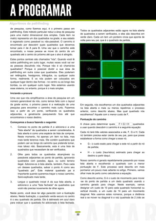 A PROGRAMAR
Algoritmos de pathfinding
de pesquisa, como fizemos aqui, é o primeiro passo em
                                                                    Todos os quadrados adjacentes estão agora na lista aberta
pathfinding. Este método particular reduz a área de pesquisa
                                                                    de quadrados a serem verificados, e eles são descritos em
para uma matriz dimensional dois simples. Cada item na
                                                                    verde claro. Cada um tem um ponteiro cinza que aponta de
matriz representa um dos quadrados na grade, e seu estado
                                                                    volta para seu pai, que é o quadrado de partida.
é registrado como passável ou não-passável. O caminho é
encontrado por descobrir quais quadrados que devemos
tomar para ir de A para B. Uma vez que o caminho está
encontrado, a nossa pessoa se move do centro de um
quadrado até o centro do próximo até que o alvo é atingido.

Estes pontos centrais são chamados "nós". Quando você lê
sobre pathfinding em outro lugar, muitas vezes você vai ver
as pessoas discutindo nós. Porque não é só chamá-los
quadrados? Porque é possível dividir a sua área de
pathfinding em outra coisa que quadrados. Eles poderiam
ser retângulos, hexágonos, triângulos, ou qualquer outra
forma, realmente. E os nós podem ser colocados em
qualquer lugar dentro das formas - no centro ou ao longo das
bordas, ou em qualquer outro lugar. Nós estamos usando
esse sistema, no entanto, porque é o mais simples.

Iniciando a procura

Uma vez que nós simplificamos a área de pesquisa em um
número gerenciável de nós, como temos feito com o layout
da grade acima, o próximo passo é a realização de uma               Em seguida, nós escolhemos um dos quadrados adjacentes
pesquisa para encontrar o caminho mais curto. Fazemos               na lista aberta e mais ou menos repetimos o processo
isso a partir de um ponto, verificando os quadrados                 anterior, como descrito abaixo. Mas qual quadrado nós
adjacentes, e geralmente pesquisando fora até que                   escolhemos? Aquele com o menor custo de F.
encontramos o nosso destino.
                                                                    Pontuação do caminho
Começamos a busca fazendo o seguinte:
                                                                    A chave para determinar quais      F=G+H        quadrados
1.    Comece no ponto de partida A e adicione-o a uma               a usar quando descobrir o caminho é a seguinte equação:
      "lista aberta" de quadrados a serem considerados. A
                                                                    Cada nó terá três valores associados a ele, F, G e H. Cada
      lista aberta é como uma espécie de lista de compras.
                                                                    nó também precisa estar ciente de seu pai, para que possa
      Neste momento, há apenas um item na lista, mas
                                                                    estabelecer a forma como chegar a esse nó.
      mais tarde teremos mais. Ele contém quadrados que
      podem cair ao longo do caminho que pretende tomar,                 G - o custo exato para chegar a este nó a partir do nó
      mas talvez não. Basicamente, esta é uma lista de                    de partida;
      quadrados que necessitam de ser verificados;
                                                                         H - o custo (heurística) estimado para chegar ao
2.    Olhe para todos os quadrados alcançáveis ou
                                                                          destino a partir daqui;
      passáveis adjacentes ao ponto de partida, ignorando
      quadrados com paredes, água, ou outro terreno                 Nosso caminho é gerado repetidamente passando por nossa
      ilegal. Adicione-os à lista aberta, também. Para cada         lista aberta e escolhendo o quadrado com a menor
      um desses quadrados, salvar o ponto A como seu                pontuação de F. Este processo será descrito em mais
      "quadrado pai". Este material quadrado pai é                  pormenor um pouco mais adiante no artigo. Primeiro, vamos
      importante quando queremos traçar o nosso caminho.            olhar mais de perto como calculamos a equação.
      Será explicado mais tarde;                                    Como descrito acima, G é o custo de movimento para mover
3.    Largue o quadrado inicial A da sua lista aberta, e            -se do ponto de partida a um dado quadrado usando o
      adicione-o a uma "lista fechada" de quadrados que             caminho gerado para chegar. Neste exemplo, vamos
      você não precisa novamente de olhar agora.                    designar um custo de 10 para cada quadrado horizontal ou
                                                                    vertical movido, e um custo de 14 para um movimento
Neste ponto, você deve ter algo parecido com a ilustração
                                                                    diagonal. Nós usamos estes números, porque a distância
abaixo. Nesta ilustração, o quadrado verde escuro no centro
                                                                    real a se mover na diagonal é a raiz quadrada de 2 (não se
é o seu quadrado de partida. Ele é delineado em azul claro
para indicar que o quadrado foi adicionado à lista fechada.



                                                               22
 