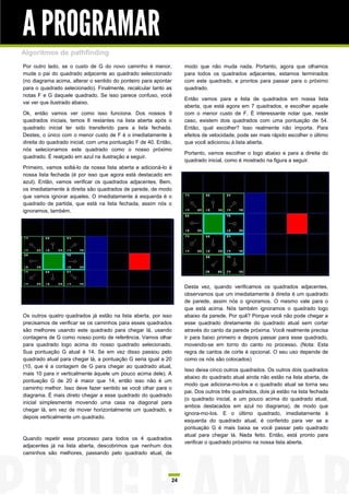 A PROGRAMAR
Algoritmos de pathfinding
Por outro lado, se o custo de G do novo caminho é menor,          modo que não muda nada. Portanto, agora que olhamos
mude o pai do quadrado adjacente ao quadrado seleccionado         para todos os quadrados adjacentes, estamos terminados
(no diagrama acima, alterar o sentido do ponteiro para apontar    com este quadrado, e prontos para passar para o próximo
para o quadrado selecionado). Finalmente, recalcular tanto as     quadrado.
notas F e G daquele quadrado. Se isso parece confuso, você
                                                                  Então vamos para a lista de quadrados em nossa lista
vai ver que ilustrado abaixo.
                                                                  aberta, que está agora em 7 quadrados, e escolher aquele
Ok, então vamos ver como isso funciona. Dos nossos 9              com o menor custo de F. É interessante notar que, neste
quadrados iniciais, temos 8 restantes na lista aberta após o      caso, existem dois quadrados com uma pontuação de 54.
quadrado inicial ter sido transferido para a lista fechada.       Então, qual escolher? Isso realmente não importa. Para
Destes, o único com o menor custo de F é o imediatamente à        efeitos de velocidade, pode ser mais rápido escolher o último
direita do quadrado inicial, com uma pontuação F de 40. Então,    que você adicionou à lista aberta.
nós selecionamos este quadrado como o nosso próximo
                                                                  Portanto, vamos escolher o logo abaixo e para a direita do
quadrado. É realçado em azul na ilustração a seguir.
                                                                  quadrado inicial, como é mostrado na figura a seguir.
Primeiro, vamos soltá-lo da nossa lista aberta e adicioná-lo à
nossa lista fechada (é por isso que agora está destacado em
azul). Então, vamos verificar os quadrados adjacentes. Bem,
os imediatamente à direita são quadrados de parede, de modo
que vamos ignorar aqueles. O imediatamente à esquerda é o
quadrado de partida, que está na lista fechada, assim nós o
ignoramos, também.




                                                                  Desta vez, quando verificamos os quadrados adjacentes,
                                                                  observamos que um imediatamente à direita é um quadrado
                                                                  de parede, assim nós o ignoramos. O mesmo vale para o
                                                                  que está acima. Nós também ignoramos o quadrado logo
Os outros quatro quadrados já estão na lista aberta, por isso     abaixo da parede. Por quê? Porque você não pode chegar a
precisamos de verificar se os caminhos para esses quadrados       esse quadrado diretamente do quadrado atual sem cortar
são melhores usando este quadrado para chegar lá, usando          através do canto da parede próxima. Você realmente precisa
contagens de G como nosso ponto de referência. Vamos olhar        ir para baixo primeiro e depois passar para esse quadrado,
para quadrado logo acima do nosso quadrado selecionado.           movendo-se em torno do canto no processo. (Nota: Esta
Sua pontuação G atual é 14. Se em vez disso passou pelo           regra de cantos de corte é opcional. O seu uso depende de
quadrado atual para chegar lá, a pontuação G seria igual a 20     como os nós são colocados)
(10, que é a contagem de G para chegar ao quadrado atual,
                                                                  Isso deixa cinco outros quadrados. Os outros dois quadrados
mais 10 para ir verticalmente àquele um pouco acima dele). A
                                                                  abaixo do quadrado atual ainda não estão na lista aberta, de
pontuação G de 20 é maior que 14, então isso não é um
                                                                  modo que adiciona-mo-los e o quadrado atual se torna seu
caminho melhor. Isso deve fazer sentido se você olhar para o
                                                                  pai. Dos outros três quadrados, dois já estão na lista fechada
diagrama. É mais direto chegar a esse quadrado do quadrado
                                                                  (o quadrado inicial, e um pouco acima do quadrado atual,
inicial simplesmente movendo uma casa na diagonal para
                                                                  ambos destacados em azul no diagrama), de modo que
chegar lá, em vez de mover horizontalmente um quadrado, e
                                                                  ignora-mo-los. E o último quadrado, imediatamente à
depois verticalmente um quadrado.
                                                                  esquerda do quadrado atual, é conferido para ver se a
                                                                  pontuação G é mais baixa se você passar pelo quadrado
                                                                  atual para chegar lá. Nada feito. Então, está pronto para
Quando repetir esse processo para todos os 4 quadrados
                                                                  verificar o quadrado próximo na nossa lista aberta.
adjacentes já na lista aberta, descobrimos que nenhum dos
caminhos são melhores, passando pelo quadrado atual, de




                                                             24
 
