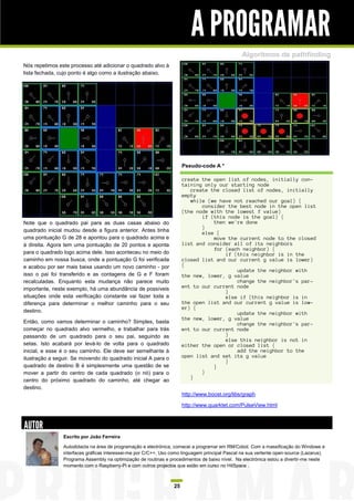 A PROGRAMAR
                                                                                                 Algoritmos de pathfinding
Nós repetimos este processo até adicionar o quadrado alvo à
lista fechada, cujo ponto é algo como a ilustração abaixo.




                                                                       Pseudo-code A *

                                                                       create the open list of nodes, initially con-
                                                                       taining only our starting node
                                                                          create the closed list of nodes, initially
                                                                       empty
                                                                          while (we have not reached our goal) {
                                                                              consider the best node in the open list
                                                                       (the node with the lowest f value)
                                                                              if (this node is the goal) {
Note que o quadrado pai para as duas casas abaixo do                              then we're done
                                                                              }
quadrado inicial mudou desde a figura anterior. Antes tinha                   else {
uma pontuação G de 28 e apontou para o quadrado acima e                           move the current node to the closed
à direita. Agora tem uma pontuação de 20 pontos e aponta               list and consider all of its neighbors
                                                                                  for (each neighbor) {
para o quadrado logo acima dele. Isso aconteceu no meio do                            if (this neighbor is in the
caminho em nossa busca, onde a pontuação G foi verificada              closed list and our current g value is lower)
e acabou por ser mais baixa usando um novo caminho - por               {
                                                                                          update the neighbor with
isso o pai foi transferido e as contagens de G e F foram               the new, lower, g value
recalculadas. Enquanto esta mudança não parece muito                                      change the neighbor's par-
importante, neste exemplo, há uma abundância de possíveis              ent to our current node
                                                                                      }
situações onde esta verificação constante vai fazer toda a                            else if (this neighbor is in
diferença para determinar o melhor caminho para o seu                  the open list and our current g value is low-
                                                                       er) {
destino.                                                                                  update the neighbor with
                                                                       the new, lower, g value
Então, como vamos determinar o caminho? Simples, basta                                    change the neighbor's par-
começar no quadrado alvo vermelho, e trabalhar para trás               ent to our current node
passando de um quadrado para o seu pai, seguindo as                                   }
                                                                                      else this neighbor is not in
setas. Isto acabará por levá-lo de volta para o quadrado               either the open or closed list {
inicial, e esse é o seu caminho. Ele deve ser semelhante à                                add the neighbor to the
ilustração a seguir. Se movendo do quadrado inicial A para o           open list and set its g value
                                                                                      }
quadrado de destino B é simplesmente uma questão de se                            }
mover a partir do centro de cada quadrado (o nó) para o                       }
                                                                          }
centro do próximo quadrado do caminho, até chegar ao
destino.
                                                                       http://www.boost.org/libs/graph

                                                                       http://www.quarktet.com/PulseView.html



AUTOR
                Escrito por João Ferreira

                Autodidacta na área de programação e electrónica, comecei a programar em RM/Cobol. Com a massificação do Windows e
                interfaces gráficas interessei-me por C/C++, Uso como linguagem principal Pascal na sua vertente open-source (Lazarus).
                Programa Assembly na optimização de routinas e procedimentos de baixo nível. Na electrónica estou a divertir-me neste
                momento com o Raspberry-Pi e com outros projectos que estão em curso no HitSpace .



                                                                  25
 