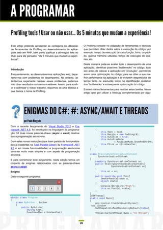 A PROGRAMAR
Profiling tools ! Usar ou não usar… Os 5 minutos que mudam a experiência!
Este artigo pretende apresentar as vantagens da utilização            O Profiling consiste na utilização de ferramentas e técnicas
de ferramentas de Profiling no desenvolvimento de aplica-             que permitam obter dados sobre a execução do código, por
ções web em PHP, bem como justificar a afirmação feita no             exemplo: tempo de execução de cada função, linha, ou pedi-
título para ele pensado: “Os 5 minutos que mudam a experi-            do, quanta memória utilizada, tempo de execução de que-
ência!”.                                                              ries, etc.

                                                                      Desta maneira pode-se avaliar todo o desempenho de uma
                                                                      aplicação, identificar possíveis “bottlenecks” no código, tudo
Introdução
                                                                      isto antes de colocar a aplicação em “produção”, permitindo
Frequentemente, ao desenvolvermos aplicações web, depa-               assim uma optimização do código, para se obter a sua me-
ramo-nos com problemas de desempenho. No entanto, ao                  lhor performance da aplicação e se evitarem desperdícios de
tentarmos cegamente resolver esses problemas, podemos                 tempo tanto na execução como na identificação posterior
não obter resultados concretos e estáveis. Assim, para auxili-        dos “bottlenecks” e subsequente optimização do código.
ar e optimizar o nosso trabalho, dispomos de uma técnica a
                                                                      Existem várias ferramentas para realizar estas tarefas. Neste
que damos o nome de Profiling.
                                                                      artigo optei por utilizar a Xdebug, complementada por algu-




             ENIGMAS DO C#: #: ASYNC/AWAIT E THREADS
             por Paulo Morgado
Com o recente lançamento do Visual Studio 2012 e Fra-
mework .NET 4.5, foi introduzido na linguagem de programa-                      {
                                                                                     this.Text = text;
ção C# duas novas palavras-chave (async e await) destina-                            this.Margin = new Padding(4);
das a programação assíncrona.                                                        this.AutoSize = true;
                                                                                     this.AutoSizeMode
Com estas novas instruções (que tiram partido de funcionalida-                                 = AutoSizeMode.GrowAndShrink;
des já existentes na Task Parallel Library da Framework .NET                         this.Click += clickHandler;
                                                                                }
4.0 e em novas funcionalidades) a programação assíncrona                   }
torna-se muito mais simples e com aspeto de programação
síncrona.                                                                  class TracingSynchronizationContext
                                                                                : SynchronizationContext
E para comemorar este lançamento, nesta edição temos um                    {
                                                                                readonly SynchronizationContext sc;
conjunto de enigmas relacionados com as palavras-chave                          public TracingSynchronizationContext(
async e await.                                                                              SynchronizationContext sc)
                                                                                {
Enigma                                                                              this.sc = sc;
                                                                                }
Dado o seguinte programa:                                                       public override void Post(
                                                                                    SendOrPostCallback d,
                                                                                    object state)
                                                                                {
                                                                                    Console.WriteLine("Post");
                                                                                    this.sc.Post(d, state);
                                                                                }
                                                                           }
                                                                           [STAThread]
static class Program                                                       static void Main()
{                                                                          {
    class MyButton : Button                                                     Application.EnableVisualStyles();
    {                                                                        Application
        public MyButton(                                                       .SetCompatibleTextRenderingDefault(false);
            string text,
            EventHandler clickHandler)                                          Thread.CurrentThread.Name = "UI Thread";



                                                                 26
 