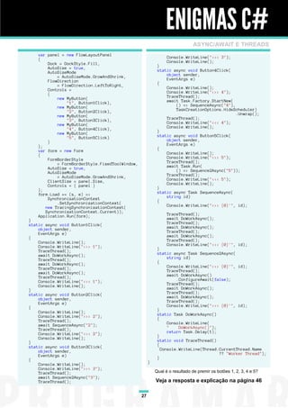ENIGMAS C#
                                                                             ASYNC/AWAIT E THREADS
    var panel = new FlowLayoutPanel
    {                                                           Console.WriteLine("<<< 3");
        Dock = DockStyle.Fill,                                  Console.WriteLine();
        AutoSize = true,                                   }
        AutoSizeMode                                       static async void Button4Click(
            = AutoSizeMode.GrowAndShrink,                      object sender,
        FlowDirection                                          EventArgs e)
            = FlowDirection.LeftToRight,                   {
        Controls =                                             Console.WriteLine();
        {                                                      Console.WriteLine(">>> 4");
            new MyButton(                                      TraceThread();
                "1", Button1Click),                            await Task.Factory.StartNew(
            new MyButton(                                          () => SequenceAsync("4"),
                "2", Button2Click),                                TaskCreationOptions.HideScheduler)
            new MyButton(                                                                    .Unwrap();
                "3", Button3Click),                            TraceThread();
            new MyButton(                                      Console.WriteLine("<<< 4");
                "4", Button4Click),                            Console.WriteLine();
            new MyButton(                                  }
                "5", Button5Click)                         static async void Button5Click(
        }                                                      object sender,
    };                                                         EventArgs e)
    var form = new Form                                    {
    {                                                          Console.WriteLine();
        FormBorderStyle                                        Console.WriteLine(">>> 5");
            = FormBorderStyle.FixedToolWindow,                 TraceThread();
        AutoSize = true,                                       await Task.Run(
        AutoSizeMode                                               () => Sequence2Async("5"));
            = AutoSizeMode.GrowAndShrink,                      TraceThread();
        ClientSize = panel.Size,                               Console.WriteLine("<<< 5");
        Controls = { panel }                                   Console.WriteLine();
    };                                                     }
    form.Load += (s, e) =>                                 static async Task SequenceAsync(
        SynchronizationContext                                 string id)
            .SetSynchronizationContext(                    {
       new TracingSynchronizationContext(                      Console.WriteLine(">>> {0}'", id);
       SynchronizationContext.Current));
    Application.Run(form);                                      TraceThread();
}                                                               await DoWorkAsync();
static async void Button1Click(                                 TraceThread();
    object sender,                                              await DoWorkAsync();
    EventArgs e)                                                TraceThread();
{                                                               await DoWorkAsync();
    Console.WriteLine();                                        TraceThread();
    Console.WriteLine(">>> 1");                                 Console.WriteLine("<<< {0}'", id);
    TraceThread();                                         }
    await DoWorkAsync();                                   static async Task Sequence2Async(
    TraceThread();                                              string id)
    await DoWorkAsync();                                   {
    TraceThread();                                              Console.WriteLine(">>> {0}'", id);
    await DoWorkAsync();                                        TraceThread();
    TraceThread();                                              await DoWorkAsync()
    Console.WriteLine("<<< 1");                                     .ConfigureAwait(false);
    Console.WriteLine();                                        TraceThread();
}                                                               await DoWorkAsync();
static async void Button2Click(                                 TraceThread();
    object sender,                                              await DoWorkAsync();
    EventArgs e)                                                TraceThread();
{                                                               Console.WriteLine("<<< {0}'", id);
    Console.WriteLine();                                   }
    Console.WriteLine(">>> 2");                            static Task DoWorkAsync()
    TraceThread();                                         {
    await SequenceAsync("2");                                   Console.WriteLine(
    TraceThread();                                              "    DoWorkAsync()");
    Console.WriteLine("<<< 2");                                 return Task.Delay(1);
    Console.WriteLine();                                   }
}                                                          static void TraceThread()
static async void Button3Click(                            {
    object sender,                                           Console.WriteLine(Thread.CurrentThread.Name
    EventArgs e)                                                                      ?? "Worker Thread");
{                                                          }
    Console.WriteLine();                              }
    Console.WriteLine(">>> 3");
    TraceThread();                                        Qual é o resultado de premir os botões 1, 2, 3, 4 e 5?
    await Sequence2Async("3");
    TraceThread();                                        Veja a resposta e explicação na página 46

                                                 27
 