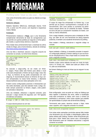 A PROGRAMAR
Profiling tools ! Usar ou não usar… Os 5 minutos que mudam a experiência!
mas outras ferramentas sobre as quais vou falando ao longo          Longest transaction:          1.45
do artigo.                                                          Shortest transaction:         0.82

Ambiente utilizado:                                                 O output do siege fica armazenado no ficheiro log, o que
                                                                    permite que se possa ir acompanhando a evolução do de-
Sistema Operativo GNU/Linux, distribuição Ubuntu 10.04              senvolvimento, bem como perdas ou aumentos de perfor-
LTS, a correr num PC comum, com Apache2 e respectivas               mance sempre dentro de um ambiente de testes. Também
mods e MySql.                                                       se torna útil para se compararem resultados de testes, com
Instalação:                                                         mais ou menos utilizadores.

Primeiramente instala-se o Siege, que é uma ferramenta              Com o siege instalado, avançamos para a instalação do Xde-
complementar (ferramenta de teste de carregamento) que              bug, que além de ser uma ferramenta de debug bastante
me permite ver quantos pedidos por segundo a minha aplica-          poderosa, é também uma excelente ferramenta de profiling.
ção recebe, e quanto tempo demora a responder.                      Para instalar o Xdebug, executa-se o seguinte código na
Para instalar devo primeiramente fazer o download da ultima         consola:
versão do Siege, para a home directory, através do endereço
                                                                    sudo apt-get install php5-xdebug
http://www.joedog.org/pub/siege/

Uma vez feito o download, executo o seguinte conjunto de            Agora instalado o Xdebug, é necessário proceder à respecti-
comandos na consola, na minha home directory:                       va configuração editando o ficheiro xdebug.ini que se encon-
                                                                    tra em /etc/php5/conf.d/. Para o fazer basta na consola intro-
tar -xvf siege-latest.tar.gz                                        duzir o seguinte comando:
cd siege-2.70/
./configure                                                         sudo nano /etc/php5/conf.d/Xdebug.ini
make
sudo make install                                                   Existem muitos outros editores de texto em modo de texto,
siege.config                                                        como o Vi, Emacs, etc… Neste caso optei por utilizar o Na-
                                                                    no, pela sua simplicidade.
Ao executar o siege.config, irá ser criado um fichei-               No ficheiro Xdebug.ini insira as linhas que se seguem no seu
ro .siegerc. Posso editar este ficheiro para alterar o local        final:
onde será armazenado o ficheiro de log do siege. Caso não
o faça, os ficheiros de log serão armazenados em /var/              xdebug.show_mem_delta=On
siege.log. É recomendável colocar os ficheiros de log a se-         xdebug.trace_format = 0
rem armazenados na nossa home directory, e altamente                xdebug.auto_trace = On
                                                                    xdebug.trace_output_dir = /tmp/tests
desaconselhável executar estas aplicações como root.
                                                                    xdebug.trace_output_name = trace.%c.%p
Existem outras configurações possíveis e interessantes que          xdebug.collect_params = 4
                                                                    xdebug.collect_includes = On
não serão abordadas, para não estender muito o artigo. Es-
                                                                    xdebug.collect_return = On
tarão sempre acessíveis no ficheiro .siegerc, onde podem
                                                                    xdebug.show_mem_delta = On
ser activadas e desactivas

Uma vez instalado, utilizamos o seguinte comando, para              Esta configuração, como se pode ver, indica ao Xdebug que
executar o siege durante 60 segundos com 100 ligações               deve registar a stacktrace dos erros, define a localização
simultâneas (simuladas):                                            onde deve armazenar os dados, bem como o número de
                                                                    parâmetros a armazenar, entre outras opções que poderão
$ siege -c 100 -b –t60s http://localhost                            ser aprofundadas no próprio site da ferramenta Xdebug.

O output deverá parecer-se com isto:                                Terminando este passo, devemos reiniciar o httpd, neste
                                                                    caso o apache, com o seguinte comando na consola:
** SIEGE 2.70
** Preparing 5 concurrent users for battle.                         sudo /etc/init.d/apache2 restart
The server is now under siege...
Lifting the server siege.. done.
Transactions:     491 hits                                          Com todas estas operações concluídas apenas falta instalar
Availability:     100.00 %                                          uma ferramenta que nos facilite a interpretação gráfica dos
Elapsed time:     59.70 secs                                        dados obtidos pelo Xdebug. Existem várias ferramentas grá-
Data transferred: 0.51 MB
Response time:    1.02 secs                                         ficas para o fazer. Neste caso vamos usar o KCachegrind.
Transaction rate: 4.81 trans/sec                                    Esta ferramenta pode ser instalada executando o seguinte
Throughput: 0.01 MB/sec                                             comando na consola:
Concurrency:      4.92
Successful transactions: 491
Failed transactions:    0                                           sudo apt-get install kcachegrind



                                                               28
 