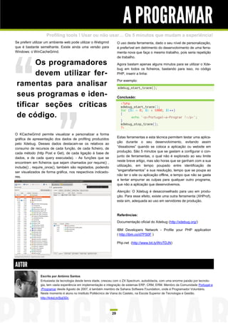 A PROGRAMAR
                    Profiling tools ! Usar ou não usar… Os 5 minutos que mudam a experiência!
Se preferir utilizar um ambiente web pode utilizar o Webgrind         O uso desta ferramenta, dado o seu nível de personalização,
que é bastante semelhante. Existe ainda uma versão para               é preferível em detrimento do desenvolvimento de uma ferra-
Windows: o WinCacheGrind.                                             menta nova que faça o mesmo trabalho, pois seria repetição
                                                                      de trabalho.
       Os programadores                                               Agora bastam apenas alguns minutos para se utilizar o Xde-
                                                                      bug em todos os ficheiros, bastando para isso, no código
       devem utilizar fer-                                            PHP, inserir a linha:

                                                                      Por exemplo:
 ramentas para analisar                                               xdebug_start_trace();

 seus programas e iden-                                               Conclusão:

 tificar seções críticas                                                <?php
                                                                        xdebug_start_trace();
                                                                        for ($i = 0; $i < 1000; $i++)
 de código.                                                             {
                                                                              echo '<p>Portugal-a-Prograr !</p>';
                                                                        }
                                                                        xdebug_stop_trace();
                                                                        ?>
O KCacheGrind permite visualizar e personalizar a forma
                                                                      Estas ferramentas e esta técnica permitem testar uma aplica-
gráfica de apresentação dos dados de profiling produzidos
                                                                      ção durante o seu desenvolvimento, evitando assim
pelo Xdebug. Desses dados destacam-se os relativos ao
                                                                      “dissabores” quando se coloca a aplicação ou website em
consumo de recursos de cada função, de cada ficheiro, de
                                                                      produção. São 5 minutos que se gastam a configurar o con-
cada método (http Post e Get), de cada ligação à base de
                                                                      junto de ferramentas, o qual não é explorado ao seu limite
dados, e de cada query executada). - As funções que se
                                                                      neste breve artigo, mas são horas que se ganham com a sua
encontrem em ficheiros que sejam chamados por require() ,
                                                                      utilização, em tempo poupado entre identificação de
include() , require_once(), também são registados, podendo
                                                                      “engarrafamentos” e sua resolução, tempo que se poupa ao
ser visualizados de forma gráfica, nos respectivos indicado-
                                                                      não ter o site ou aplicação offline, e tempo que não se gasta
res.
                                                                      a tentar empurrar as culpas para qualquer outro programa,
                                                                      que não a aplicação que desenvolvemos.

                                                                      Atenção: O Xdebug é desaconselhado para uso em produ-
                                                                      ção. Para esse efeito, existe uma outra ferramenta (XHProf),
                                                                      esta sim, adequada ao uso em servidores de produção.



                                                                      Referências:
                                                                      Documentação oficial do Xdebug (http://xdebug.org/)

                                                                      IBM Developers Network - Profile your PHP application
                                                                      ( http://ibm.co/d7PS0F )

                                                                      Php.net (http://www.bit.ly/WoTDJN)




AUTOR
                Escrito por António Santos
                Entusiasta da tecnologia desde tenra idade, cresceu com o ZX Spectrum, autodidacta, com uma enorme paixão por tecnolo-
                gia, tem vasta experiência em implementação e integração de sistemas ERP, CRM, ERM. Membro da Comunidade Portugal-a
                -Programar desde Agosto de 2007, é também membro da Sahana Software Foundation, onde é Programador Voluntário.
                Neste momento é aluno no Instituto Politécnico de Viana do Castelo, na Escola Superior de Tecnologia e Gestão.
                http://linkd.in/SqI3Dc




                                                                 29
 