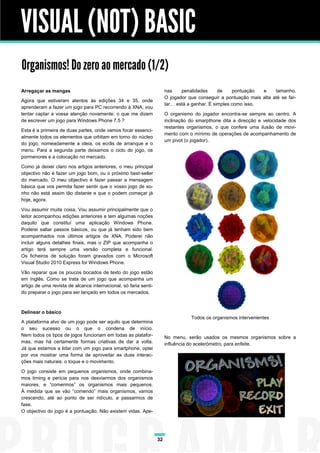 VISUAL (NOT) BASIC
Organismos! Do zero ao mercado (1/2)
Arregaçar as mangas                                                    nas    penalidades      de    pontuação  e     tamanho.
                                                                       O jogador que conseguir a pontuação mais alta até se far-
Agora que estiveram atentos às edições 34 e 35, onde
                                                                       tar… está a ganhar. É simples como isso.
aprenderam a fazer um jogo para PC recorrendo à XNA, vou
tentar captar a vossa atenção novamente: o que me dizem                O organismo do jogador encontra-se sempre ao centro. A
de escrever um jogo para Windows Phone 7.5 ?                           inclinação do smarpthone dita a direcção e velocidade dos
                                                                       restantes organismos, o que confere uma ilusão de movi-
Esta é a primeira de duas partes, onde vamos focar essenci-
                                                                       mento com o mínimo de operações de acompanhamento de
almente todos os elementos que orbitam em torno do núcleo
                                                                       um pivot (o jogador).
do jogo, nomeadamente a ideia, os ecrãs de arranque e o
menu. Para a segunda parte deixamos o ciclo do jogo, os
pormenores e a colocação no mercado.

Como já deixei claro nos artigos anteriores, o meu principal
objectivo não é fazer um jogo bom, ou o próximo best-seller
do mercado. O meu objectivo é fazer passar a mensagem
básica que vos permita fazer sentir que o vosso jogo de so-
nho não está assim tão distante e que o podem começar já
hoje, agora.

Vou assumir muita coisa. Vou assumir principalmente que o
leitor acompanhou edições anteriores e tem algumas noções
daquilo que constituí uma aplicação Windows Phone.
Poderei saltar passos básicos, ou que já tenham sido bem
acompanhados nos últimos artigos de XNA. Poderei não
incluir alguns detalhes finais, mas o ZIP que acompanha o
artigo terá sempre uma versão completa e funcional.
Os ficheiros de solução foram gravados com o Microsoft
Visual Studio 2010 Express for Windows Phone.

Vão reparar que os poucos bocados de texto do jogo estão
em Inglês. Como se trata de um jogo que acompanha um
artigo de uma revista de alcance internacional, só faria senti-
do preparar o jogo para ser lançado em todos os mercados.



Delinear o básico
                                                                                  Todos os organismos intervenientes
A plataforma alvo de um jogo pode ser aquilo que determina
o seu sucesso ou o que o condena de início.
Nem todos os tipos de jogos funcionam em todas as platafor-            No menu, serão usados os mesmos organismos sobre a
mas, mas há certamente formas criativas de dar a volta.                influência do acelerómetro, para enfeite.
Já que estamos a lidar com um jogo para smartphone, optei
por vos mostrar uma forma de aproveitar as duas interac-
ções mais naturais: o toque e o movimento.

O jogo consiste em pequenos organismos, onde combina-
mos timing e perícia para nos desviarmos dos organismos
maiores, e “comermos” os organismos mais pequenos.
À medida que se vão “comendo” mais organismos, vamos
crescendo, até ao ponto de ser ridículo, e passarmos de
fase.
O objectivo do jogo é a pontuação. Não existem vidas. Ape-




                                                                  32
 