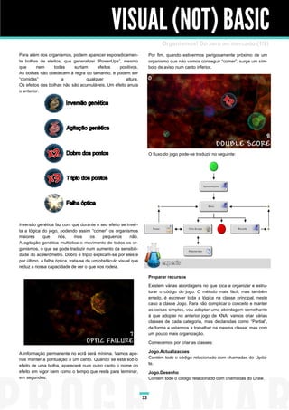 VISUAL (NOT) BASIC
                                                                              Organismos! Do zero ao mercado (1/2)
Para além dos organismos, podem aparecer esporadicamen-                Por fim, quando estivermos perigosamente próximo de um
te bolhas de efeitos, que generalizei “PowerUps”, mesmo                organismo que não vamos conseguir “comer”, surge um sím-
que      nem     todas     surtam     efeitos   positivos.             bolo de aviso num canto inferior.
As bolhas não obedecem à regra do tamanho, e podem ser
“comidas”            a           qualquer           altura.
Os efeitos das bolhas não são acumuláveis. Um efeito anula
o anterior.




                                                                       O fluxo do jogo pode-se traduzir no seguinte:




Inversão genética faz com que durante o seu efeito se inver-
ta a lógica do jogo, podendo assim “comer” os organismos
maiores      que     nós,      mas     os    pequenos      não.
A agitação genética multiplica o movimento de todos os or-
ganismos, o que se pode traduzir num aumento da sensibili-
dade do acelerómetro. Dobro e triplo explicam-se por eles e
por último, a falha óptica, trata-se de um obstáculo visual que
reduz a nossa capacidade de ver o que nos rodeia.

                                                                       Preparar recursos
                                                                       Existem várias abordagens no que toca a organizar e estru-
                                                                       turar o código do jogo. O método mais fácil, mas também
                                                                       errado, é escrever toda a lógica na classe principal, neste
                                                                       caso a classe Jogo. Para não complicar o conceito e manter
                                                                       as coisas simples, vou adoptar uma abordagem semelhante
                                                                       à que adoptei no anterior jogo de XNA: vamos criar várias
                                                                       classes de cada categoria, mas declaradas como “Partial”,
                                                                       de forma a estarmos a trabalhar na mesma classe, mas com
                                                                       um pouco mais organização.

                                                                       Comecemos por criar as classes:

A informação permanente no ecrã será mínima. Vamos ape-                Jogo.Actualizacoes
nas manter a pontuação a um canto. Quando se está sob o                Contém todo o código relacionado com chamadas do Upda-
efeito de uma bolha, aparecerá num outro canto o nome do               te.
efeito em vigor bem como o tempo que resta para terminar,              Jogo.Desenho
em segundos.                                                           Contém todo o código relacionado com chamadas do Draw.



                                                                  33
 