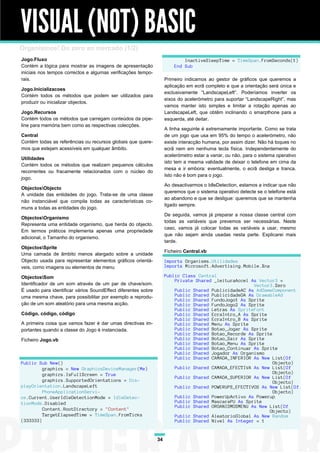 VISUAL (NOT) BASIC
Organismos! Do zero ao mercado (1/2)
Jogo.Fluxo                                                                  InactiveSleepTime = TimeSpan.FromSeconds(1)
Contém a lógica para mostrar as imagens de apresentação                 End Sub
iniciais nos tempos correctos e algumas verificações tempo-
rais.                                                               Primeiro indicamos ao gestor de gráficos que queremos a
                                                                    aplicação em ecrã completo e que a orientação será única e
Jogo.Inicializacoes
                                                                    exclusivamente “LandscapeLeft”. Poderíamos inverter os
Contém todos os métodos que podem ser utilizados para
                                                                    eixos do acelerómetro para suportar “LandscapeRight”, mas
produzir ou inicializar objectos.
                                                                    vamos manter isto simples e limitar a rotação apenas ao
Jogo.Recursos                                                       LandscapeLeft, que obtêm inclinando o smarpthone para a
Contém todos os métodos que carregam conteúdos da pipe-             esquerda, até deitar.
line para memória bem como as respectivas colecções.
                                                                    A linha seguinte é extremamente importante. Como se trata
Central                                                             de um jogo que usa em 95% do tempo o acelerómetro, não
Contém todas as referências ou recursos globais que quere-          existe interacção humana, por assim dizer. Não há toques no
mos que estejam acessíveis em qualquer âmbito.                      ecrã nem em nenhuma tecla física. Independentemente do
                                                                    acelerómetro estar a variar, ou não, para o sistema operativo
Utilidades
                                                                    isto tem a mesma validade de deixar o telefone em cima da
Contém todos os métodos que realizam pequenos cálculos
                                                                    mesa e ir embora: eventualmente, o ecrã desliga e tranca.
recorrentes ou fracamente relacionados com o núcleo do
                                                                    Isto não é bom para o jogo.
jogo.
                                                                    Ao desactivarmos o IdleDetection, estamos a indicar que não
ObjectosObjecto
                                                                    queremos que o sistema operativo detecte se o telefone está
A unidade das entidades do jogo. Trata-se de uma classe
                                                                    ao abandono e que se desligue: queremos que se mantenha
não instanciável que compila todas as características co-
                                                                    ligado sempre.
muns a todas as entidades do jogo.
                                                                    De seguida, vamos já preparar a nossa classe central com
ObjectosOrganismo
                                                                    todas as variáveis que prevemos ser necessárias. Neste
Representa uma entidade organismo, que herda do objecto.
                                                                    caso, vamos já colocar todas as variáveis a usar, mesmo
Em termos práticos implementa apenas uma propriedade
                                                                    que não sejam ainda usadas nesta parte. Explicarei mais
adicional, o Tamanho do organismo.
                                                                    tarde.
ObjectosSprite
                                                                    Ficheiro Central.vb
Uma camada de âmbito menos alargado sobre a unidade
Objecto usada para representar elementos gráficos orientá-          Imports Organisms.Utilidades
veis, como imagens ou elementos de menu                             Imports Microsoft.Advertising.Mobile.Xna

ObjectosSom                                                        Public Class Central
                                                                        Private Shared _leituraAccel As Vector3 =
Identificador de um som através de um par de chave/som.                                               Vector3.Zero
É usado para identificar vários SoundEffect diferentes sobre            Public Shared PublicidadeAC As AdGameComponent
uma mesma chave, para possibilitar por exemplo a reprodu-               Public Shared PublicidadeDA As DrawableAd
                                                                        Public Shared FundoJogo1 As Sprite
ção de um som aleatório para uma mesma acção.                           Public Shared FundoJogo2 As Sprite
                                                                        Public Shared Letras As SpriteFont
Código, código, código                                                  Public Shared EcraIntro_A As Sprite
                                                                        Public Shared EcraIntro_B As Sprite
A primeira coisa que vamos fazer é dar umas directivas im-              Public Shared Menu As Sprite
portantes quando a classe do Jogo é instanciada.                        Public Shared Botao_Jogar As Sprite
                                                                        Public Shared Botao_Recorde As Sprite
Ficheiro Jogo.vb                                                        Public Shared Botao_Sair As Sprite
                                                                        Public Shared Botao_Menu As Sprite
                                                                        Public Shared Botao_Continuar As Sprite
                                                                        Public Shared Jogador As Organismo
                                                                        Public Shared CAMADA_INFERIOR As New List(Of
Public Sub New()                                                                                              Objecto)
         graphics = New GraphicsDeviceManager(Me)                       Public Shared CAMADA_EFECTIVA As New List(Of
         graphics.IsFullScreen = True                                                                         Objecto)
                                                                        Public Shared CAMADA_SUPERIOR As New List(Of
         graphics.SupportedOrientations = Dis-                                                                Objecto)
playOrientation.LandscapeLeft                                           Public Shared POWERUPS_EFECTIVOS As New List(Of
         PhoneApplicationServi-                                                                               Objecto)
ce.Current.UserIdleDetectionMode = IdleDetec-                           Public Shared PowerUpActivo As Powerup
tionMode.Disabled                                                       Public Shared MascaraPU As Sprite
                                                                        Public Shared ORGANISMOSMENU As New List(Of
         Content.RootDirectory = "Content"                                                                  Objecto)
         TargetElapsedTime = TimeSpan.FromTicks                         Public Shared AleatorioGlobal As New Random
(333333)                                                                Public Shared Nivel As Integer = 1


                                                               34
 