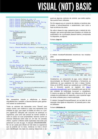 VISUAL (NOT) BASIC
                                                                            Organismos! Do zero ao mercado (1/2)
                                                                      guem-se algumas variáveis de controlo, que serão explica-
    Public   Shared   Pontos As Long = 0
    Public   Shared   PontuacaoMaxima As Long                         das quando forem utilizadas.
    Public   Shared   PontuacaoMaximaGlobal As String
    Public   Shared   Alarme As Boolean = False                       Por fim seguem-se um conjunto de métodos e membros des-
    Public   Shared   Safo As Boolean = False                         tinados a activar/desactivar o acelerómetro, bem como a
    Public   Shared   OffsetAcelerometro As Single =
                                                 0.5                  fazer as leituras dos eixos.

    Public Enum PowerUps                                              De volta à classe do Jogo, passamos para o método de inici-
        INVERSAOGENETICA                                              alização, que vamos aproveitar para inicializar um módulo de
        DOBRO                                                         publicidade e ler a pontuação pessoal máxima, armazenada
        TRIPLO
        AGITACAOGENETICA                                              no dispositivo, se alguma.
        FALHAOPTICA
    End Enum                                                          Ficheiro Jogo.vb

    Private Shared WithEvents ACCEL As New
            Microsoft.Devices.Sensors.Accelerometer                       Protected Overrides Sub Initialize()
                                                                              InicializarPublicidade()
    Public Shared ReadOnly Property LeituraAcel As                            CarregarPontuacaoPessoal()
                                            Vector3                           MyBase.Initialize()
        Get                                                               End Sub
            Dim EixoX As Single = 0.4
            EixoX += _leituraAccel.X
                                                                      O método InicializarPublicidade encontra-se nas inicializa-
            Return New Vector3(Grampo(EixoX, -0.6F,                   ções:
                     0.6F), Grampo(_leituraAccel.Y,
                                   -0.6F, 0.6F), 0)                   Ficheiro Jogo.Inicializacoes.vb
        End Get
    End Property
                                                                          Public Sub InicializarPublicidade()
    Private Shared Sub ACCEL_CurrentValueChanged                              AdGameComponent.Initialize(Me, "APPID")
    (sender As Object, e As                                                   Central.PublicidadeAC =
      Microsoft.Devices.Sensors.                                                                   AdGameComponent.Current
                             SensorReadingEventArgs                           Components.Add(Central.PublicidadeAC)
                     (Of Microsoft.Devices.Sensors.                           Central.PublicidadeAC.Visible = False
                             AccelerometerReading))                           Central.PublicidadeDA =
 Handles ACCEL.CurrentValueChanged                                                Central.PublicidadeAC.CreateAd("PUBID",
        _leituraAccel =                                                                  New Rectangle(160, 300, 480, 80))
       e.SensorReading.Acceleration                                       End Sub
    End Sub                                                           Inicializamos um componente de jogo, como indicado na
    Public Shared Sub PararLeituraAcelerometro()                      documentação da Microsoft Advertising e fornecemos as
        ACCEL.Stop()                                                  referências do que acabámos de criar à classe Central.
    End Sub                                                           Onde se lê APPID, deverá ser substituído por o APPID que
    Public Shared Sub IniciarLeituraAcelerometro()                    vos é fornecido quando se registam em https://
        ACCEL.TimeBetweenUpdates =                                    pubcenter.microsoft.com/ que é necessário para que as vos-
        _TimeSpan.FromMilliseconds(30)
        ACCEL.Start()                                                 sas unidades de publicidade funcionem e rentabilizem.
    End Sub                                                           O mesmo se aplica ao PUBID, mas refere-se ao ID de uma
                                                                      unidade de publicidade em específico, pois é possível regis-
End Class
                                                                      tar várias unidades para a mesma aplicação.
São necessários imports e referências a Adverti-
                                                                      O método CarregarPontuacaoPessoal, por se tratar de uma
sing.Mobile.Xna e também a Devices.Sensors para ganhar-
                                                                      operação mais ligada ao dispositivo, foi passada para a clas-
mos acesso ao acelerómetro.
                                                                      se Utilidades:
Todas as variáveis são declaradas como “Shared” para
                                                                      Ficheiro Utilidades.vb
acesso central, sem instância e cada uma representa uma
entidade do jogo, quer sejam os botões do menu ou o pró-
prio jogador.As colecções são conjuntos de powerups ou                    Public Shared Sub CarregarPontuacaoPessoal()
                                                                              Dim IST As IsolatedStorageFile = Isolated-
organismos, pois como são sempre de número variável, e                StorageFile.GetUserStoreForApplication()
cada um possuí as suas propriedades, fazemos ocorrer as                       If Not IST.FileExists("organismos.pontos")
mesmas influências sobre cada um, em lote. As camadas                 Then Central.PontuacaoMaxima = 0 : Exit Sub
                                                                              Using rF As New IO.StreamReader(New Isolat-
inferior, superior e efectiva serão explicadas mais tarde pois        edStorageFileStream("organismos.pontos", File-
pertencem ao ciclo de jogo. A colecção ORGANISMOSME-                  Mode.OpenOrCreate, FileAccess.Read, IST))
                                                                                  Central.PontuacaoMaxima = Long.Parse
NU vai ser usada para afectar em lote todos os organismos             (rF.ReadToEnd())
que se poderão ver no menu. Avista-se no meio a Enum                          End Using
para identificação dos tipos de powerup disponíveis e se-                 End Sub



                                                                 35
 