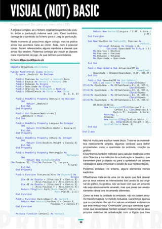 VISUAL (NOT) BASIC
Organismos! Do zero ao mercado (1/2)
A lógica é simples: se o ficheiro organismos.pontos não exis-
                                                                             Return New Vector2(Largura / 2.0F, Altura /
tir, então a pontuação máxima será zero. Caso contrário,                                                           2.0F)
carrega-se o conteúdo do ficheiro para o Long da pontuação.              End Function

Neste momento já possuímos algum código, mas na prática                  Sub New(Grafico As Texture2D, Posicao As
                                                                                                                 Vector2,
ainda não acontece nada ao correr. Aliás, nem é possível                         Optional Rotacao As Single = 0,
correr. Foram referenciados alguns membros e classes que                               Optional Opacidade As Single = 1)
ainda não existem. Podemos começar por incluir as classes                    Me.Grafico = Grafico
                                                                             Me.Posicao = Posicao
mais importantes do jogo. As que definem as entidades.                       Me.Rotacao = Rotacao
                                                                             Me.Opacidade = Opacidade
Ficheiro ObjectosObjecto.vb
                                                                         End Sub
Imports Organisms.Utilidades                                             Public Overridable Sub Actualiza(GT As
                                                                                                              GameTime)
Public MustInherit Class Objecto                                             Opacidade = Grampo(Opacidade, 0.0F, 255.0F)
    Private _destruir As Boolean                                         End Sub
    Public     Posicao As Vector2 = Vector2.Zero                         Public Sub Desenha(SB As SpriteBatch)
    Public     Escala As Vector2 = Vector2.One                               Dim C As Color = New Color(CByte(Grampo
    Public     Rotacao As Single                                     (CInt(Me.Opacidade - Me.OffsetCanais.R), 0, 255)),
    Public     Opacidade As Single                                                                      CByte(Grampo
    Public     Grafico As Texture2D = Nothing                        (CInt(Me.Opacidade - Me.OffsetCanais.G), 0, 255)),
    Public     OffsetCanais As Color = New Color                                                        CByte(Grampo
                                           (0, 0, 0, 0)              (CInt(Me.Opacidade - Me.OffsetCanais.B), 0, 255)),
                                                                                                        CByte(Grampo
    Public ReadOnly Property Destruir As Boolean                     (CInt(Me.Opacidade - Me.OffsetCanais.A), 0, 255)))
        Get
            Return _destruir                                                 SB.Draw(Grafico,
        End Get                                                                      New Rectangle(CInt(Posicao.X +
    End Property                                                                             Centro.X), CInt(Posicao.Y +
                                                                                            Centro.Y), Largura, Altura),
    Public Sub OrdenarDestruicao()                                                   Nothing, C,
        _destruir = True                                                             Rotacao,
    End Sub                                                                          New Vector2(CSng(Grafico.Width /
                                                                                          2), CSng(Grafico.Height / 2)),
    Public ReadOnly Property Largura As Integer                                      SpriteEffects.None, 0)
        Get                                                              End Sub
            Return CInt(Grafico.Width * Escala.X)
        End Get                                                      End Class
    End Property

    Public ReadOnly Property Altura As Integer
        Get                                                          Não há muito para explicar neste bloco. Trata-se de matemá-
            Return CInt(Grafico.Height * Escala.Y)                   tica relativamente simples, algumas variáveis para definir
        End Get
    End Property                                                     propriedades como a opacidade da entidade, rotação ou
                                                                     gráfico.
    Public ReadOnly Property Rectangulo As
                                                   Rectangle         Encontramos também métodos para calcular distâncias entre
         Get                                                         dois Objectos e os métodos de actualização e desenho, que
            Return New Rectangle(CInt                                transmitem para o objecto ou para o spritebatch os valores
(Me.Posicao.X), CInt(Me.Posicao.Y), Largura,
                                           Altura)                   necessários para comunicar o estado da sua representação.
        End Get
    End Property                                                     Podemos enfatizar, no entanto, alguns elementos menos
                                                                     explícitos:
    Public Function Distancia(Alvo As Objecto) As
                                              Single                 OffsetCanais trata-se de uma cor de apoio que fará desviar
        Dim dX As Double = ((Posicao.X + Centro.X)                   por os seus valores as intensidades dos canais da cor origi-
                 - (Alvo.Posicao.X + Alvo.Centro.X))
        Dim dY As Double = ((Posicao.Y + Centro.Y)                   nal do gráfico. Na prática, isto vai fazer com que um amarelo
                 - (Alvo.Posicao.Y + Alvo.Centro.Y))                 não seja absolutamente amarelo, mas que possa ser aleato-
        Return CSng(Math.Sqrt((Math.Pow(dX, 2) +
                                  Math.Pow(dY, 2))))                 riamente vários tons de amarelo diferentes.
    End Function
                                                                     Como se trata da unidade da entidade, não se podem assu-
    Public Function CentroReal() As Vector2                          mir transformações no método Actualiza. Garantimos apenas
        Return New Vector2(Posicao.X + Centro.X,                     que a opacidade não sai dos valores aceitáveis e deixamos
                              Posicao.Y + Centro.Y)
    End Function                                                     que este método seja “Overridable” para que camadas supe-
                                                                     riores que desta classe herdem possam implementar os seus
                                                                     próprios métodos de actualização com a lógica que lhes
    Private Function Centro() As Vector2


                                                                36
 